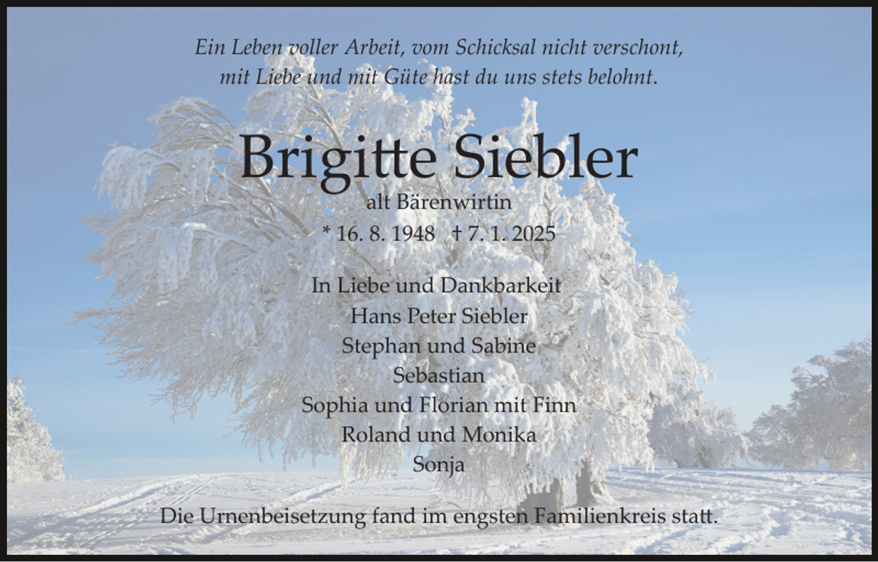 <p>Ein Leben voller Arbeit, vom Schicksal nicht verschont,<br />mit Liebe und mit Güte hast du uns stets belohnt.</p>
<p>Brigitte Siebler<br />alt Bärenwirtin<br />* 16. 8. 1948 † 7. 1. 2025</p>
<p>In Liebe und Dankbarkeit<br />Hans Peter Siebler<br />Stephan und Sabine<br />Sebastian<br />Sophia und Florian mit Finn<br />Roland und Monika<br />Sonja<br />Die Urnenbeisetzung fand im engsten Familienkreis statt.</p>