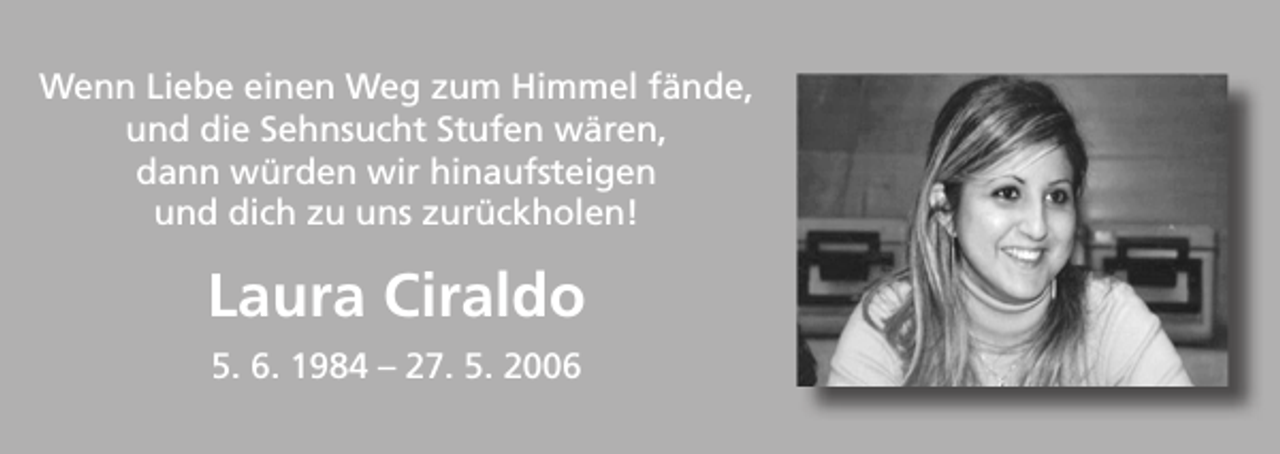 <p>Wenn Liebe einen Weg zum Himmel fände,<br />und die Sehnsucht Stufen wären,<br />dann würden wir hinaufsteigen<br />und dich zu uns zurückholen!</p><p>Laura Ciraldo<br />5. 6. 1984 – 27. 5. 2006</p>