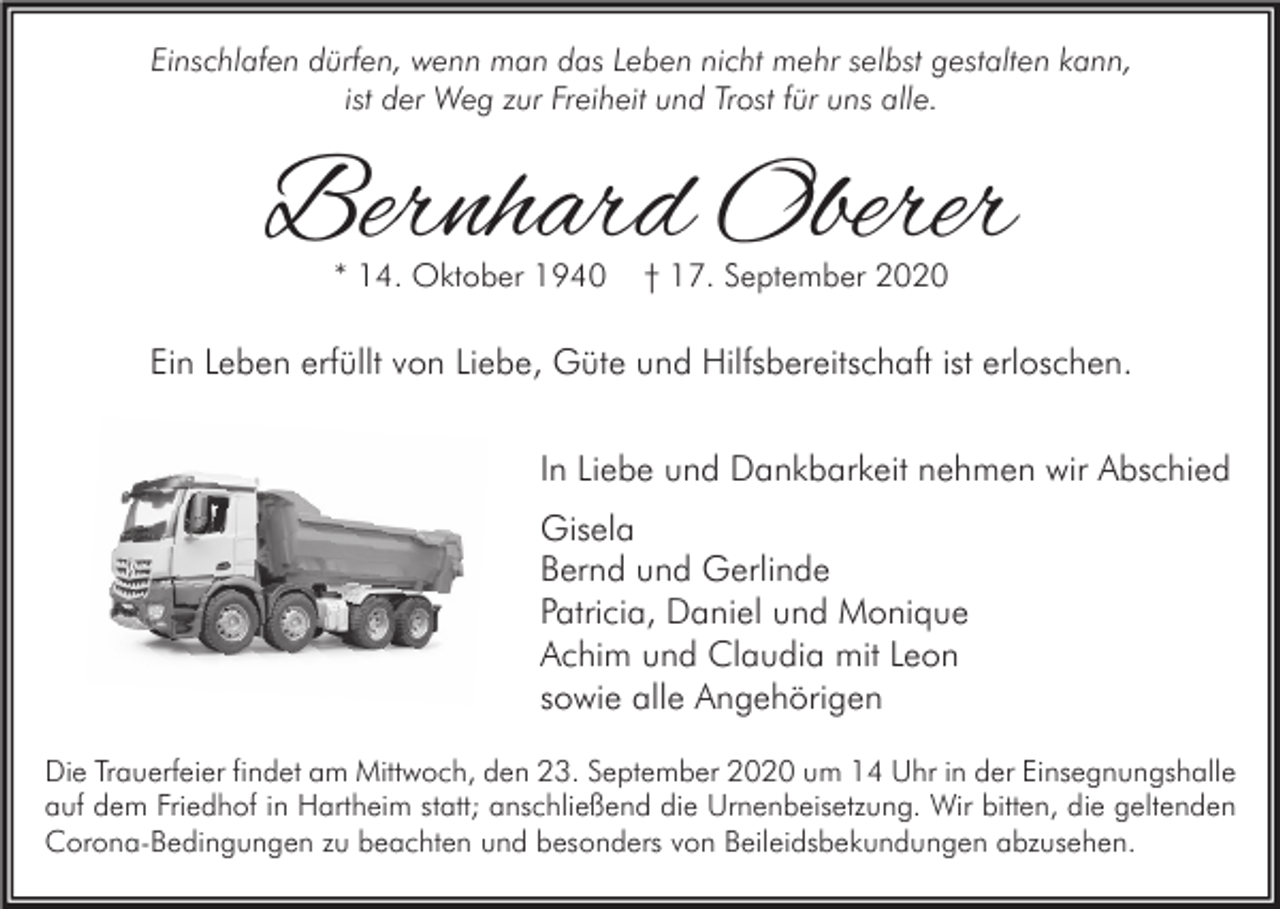 <p>Einschlafen dürfen, wenn man das Leben nicht mehr selbst gestalten kann,<br />ist der Weg zur Freiheit und Trost für uns alle.</p><p>Bernhard Oberer<br />* 14. Oktober 1940</p><p>† 17. September 2020</p><p>Ein Leben erfüllt von Liebe, Güte und Hilfsbereitschaft ist erloschen.<br />In Liebe und Dankbarkeit nehmen wir Abschied<br />Gisela<br />Bernd und Gerlinde<br />Patricia, Daniel und Monique<br />Achim und Claudia mit Leon<br />sowie alle Angehörigen<br />Die Trauerfeier findet am Mittwoch, den 23. September 2020 um 14 Uhr in der Einsegnungshalle<br />auf dem Friedhof in Hartheim statt; anschließend die Urnenbeisetzung. Wir bitten, die geltenden<br />Corona-Bedingungen zu beachten und besonders von Beileidsbekundungen abzusehen.</p>
