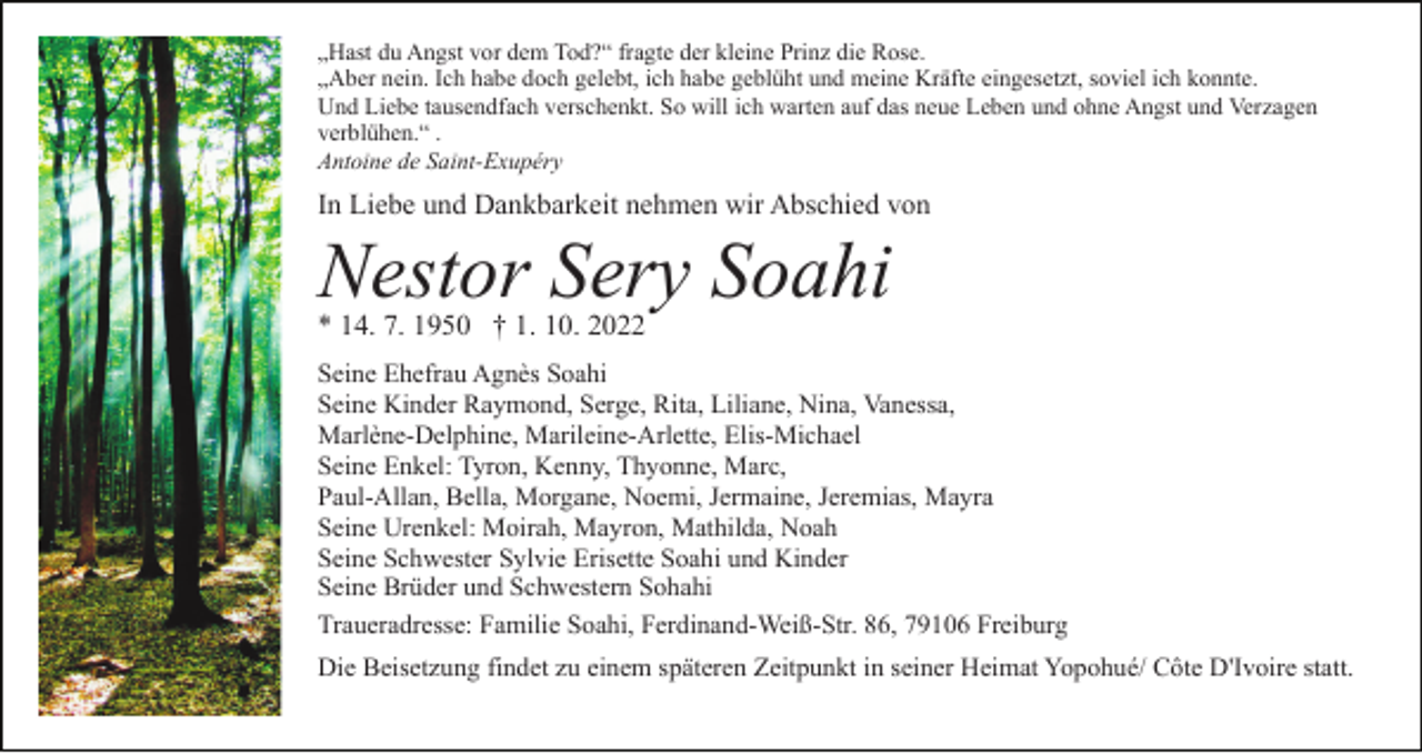 <p>„Hast du Angst vor dem Tod?“ fragte der kleine Prinz die Rose.<br />„Aber nein. Ich habe doch gelebt, ich habe geblüht und meine Kräfte eingesetzt, soviel ich konnte.<br />Und Liebe tausendfach verschenkt. So will ich warten auf das neue Leben und ohne Angst und Verzagen<br />verblühen.“ .<br />Antoine de Saint-Exupéry</p><p>In Liebe und Dankbarkeit nehmen wir Abschied von</p><p>Nestor Sery Soahi<br />* 14. 7. 1950 † 1. 10. 2022</p><p>Seine Ehefrau Agnès Soahi<br />Seine Kinder Raymond, Serge, Rita, Liliane, Nina, Vanessa,<br />Marlène-Delphine, Marileine-Arlette, Elis-Michael<br />Seine Enkel: Tyron, Kenny, Thyonne, Marc,<br />Paul-Allan, Bella, Morgane, Noemi, Jermaine, Jeremias, Mayra<br />Seine Urenkel: Moirah, Mayron, Mathilda, Noah<br />Seine Schwester Sylvie Erisette Soahi und Kinder<br />Seine Brüder und Schwestern Sohahi<br />Traueradresse: Familie Soahi, Ferdinand-Weiß-Str. 86, 79106 Freiburg<br />Die Beisetzung findet zu einem späteren Zeitpunkt in seiner Heimat Yopohué/ Côte D'Ivoire statt.</p>