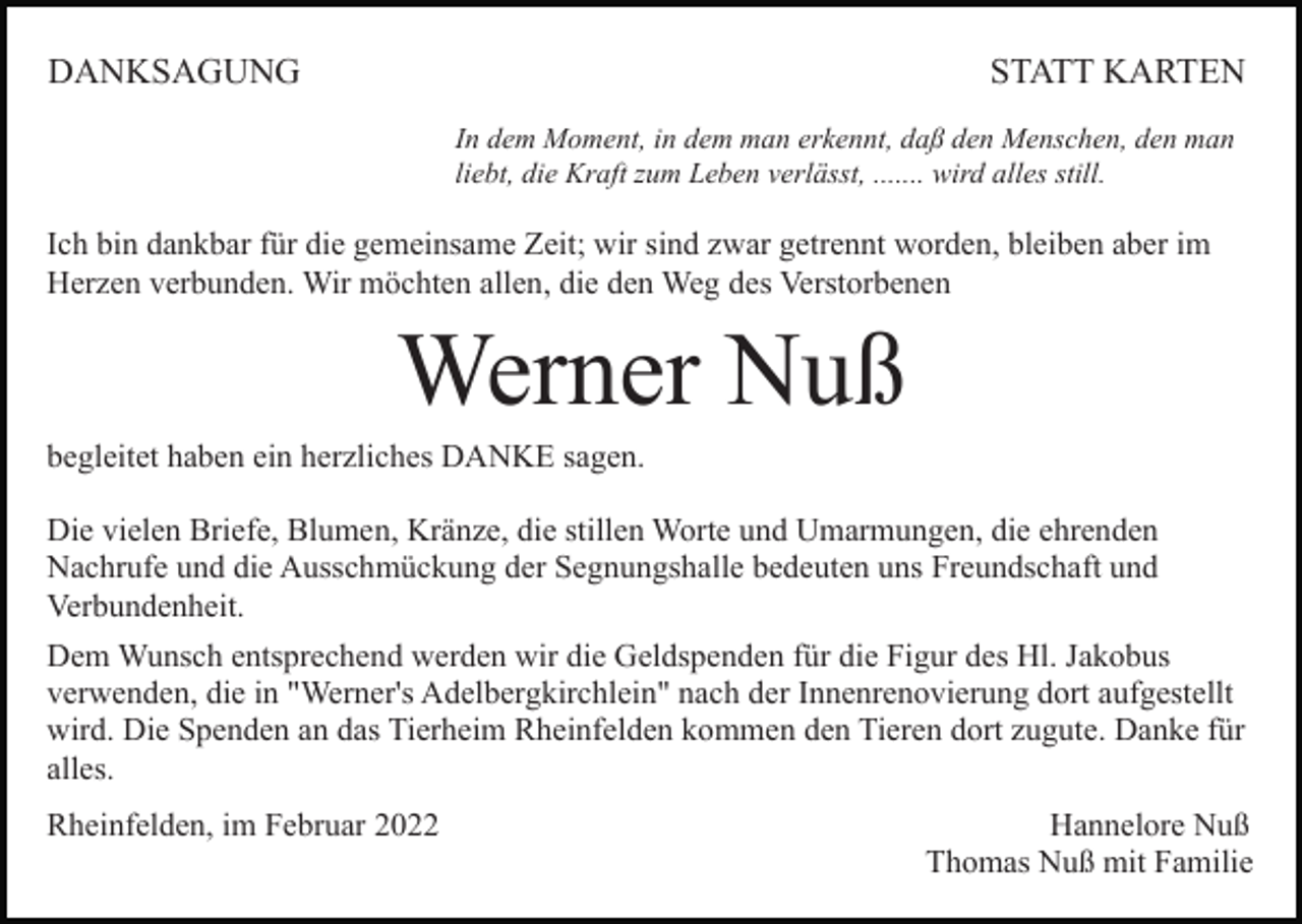 <p>DANKSAGUNG</p><p>STATT KARTEN<br />In dem Moment, in dem man erkennt, daß den Menschen, den man<br />liebt, die Kraft zum Leben verlässt, ....... wird alles still.</p><p>Ich bin dankbar für die gemeinsame Zeit; wir sind zwar getrennt worden, bleiben aber im<br />Herzen verbunden. Wir möchten allen, die den Weg des Verstorbenen</p><p>Werner Nuß<br />begleitet haben ein herzliches DANKE sagen.<br />Die vielen Briefe, Blumen, Kränze, die stillen Worte und Umarmungen, die ehrenden<br />Nachrufe und die Ausschmückung der Segnungshalle bedeuten uns Freundschaft und<br />Verbundenheit.<br />Dem Wunsch entsprechend werden wir die Geldspenden für die Figur des Hl. Jakobus<br />verwenden, die in "Werner's Adelbergkirchlein" nach der Innenrenovierung dort aufgestellt<br />wird. Die Spenden an das Tierheim Rheinfelden kommen den Tieren dort zugute. Danke für<br />alles.<br />Rheinfelden, im Februar 2022</p><p>Hannelore Nuß<br />Thomas Nuß mit Familie</p>
