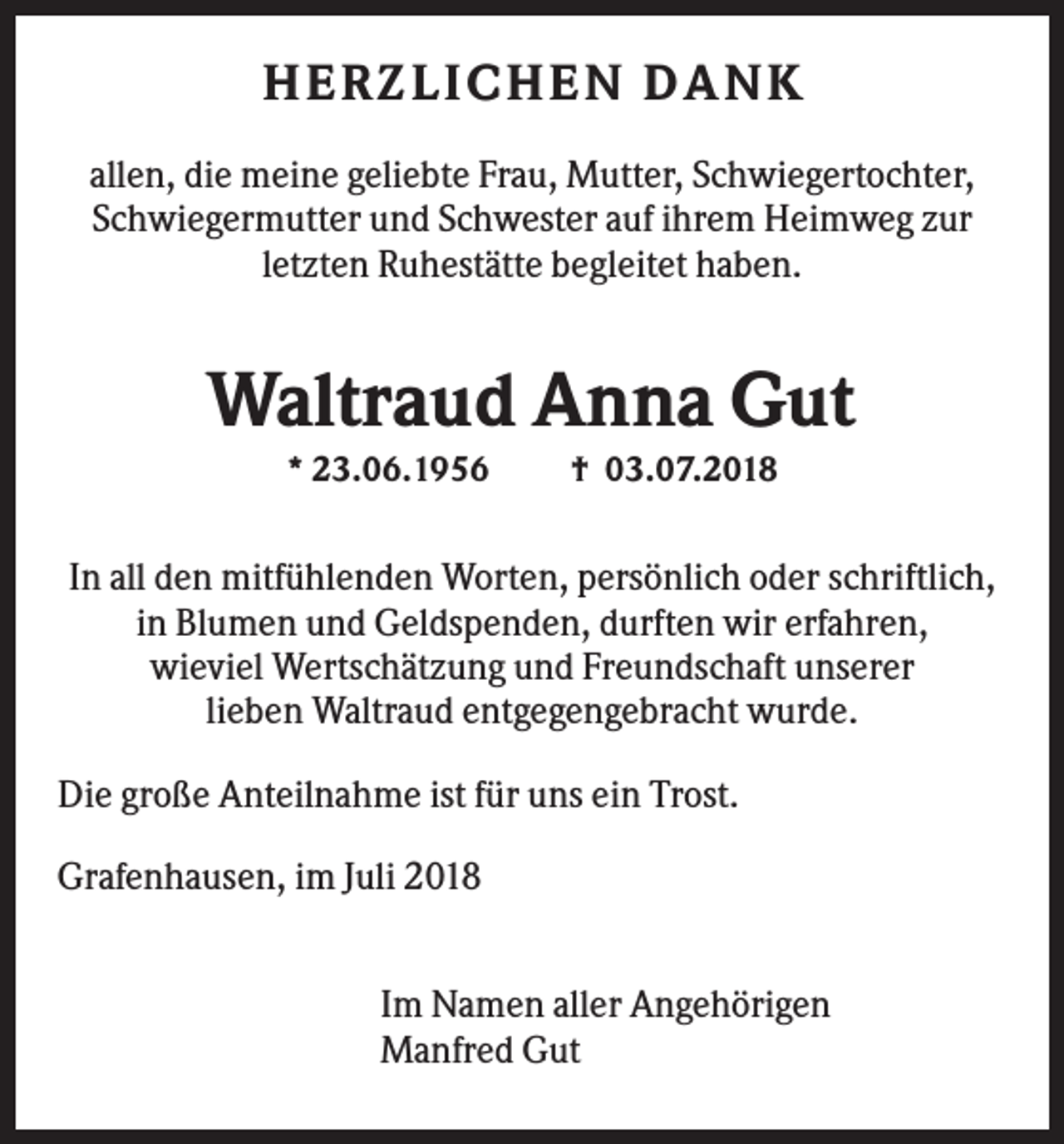 <p>H E R Z L IC H E N DA NK<br />allen, die meine geliebte Frau, Mutter, Schwiegertochter,<br />Schwiegermutter und Schwester auf ihrem Heimweg zur<br />letzten Ruhestätte begleitet haben.</p><p>Waltraud Anna Gut<br />* 23.06.1956</p><p>† 03.07.2018</p><p>In all den mitfühlenden Worten, persönlich oder schriftlich,<br />in Blumen und Geldspenden, durften wir erfahren,<br />wieviel Wertschätzung und Freundschaft unserer<br />lieben Waltraud entgegengebracht wurde.<br />Die große Anteilnahme ist für uns ein Trost.<br />Grafenhausen, im Juli 2018<br />Im Namen aller Angehörigen<br />Manfred Gut</p>