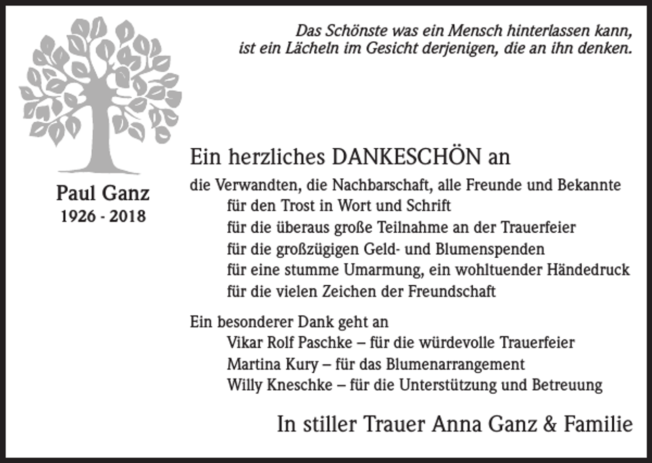 <p>Das Schönste was ein Mensch hinterlassen kann,<br />ist ein Lächeln im Gesicht derjenigen, die an ihn denken.</p><p>Ein herzliches DANKESCHÖN an<br />Paul Ganz<br />1926 - 2018</p><p>die Verwandten, die Nachbarschaft, alle Freunde und Bekannte<br />für den Trost in Wort und Schrift<br />für die überaus große Teilnahme an der Trauerfeier<br />für die großzügigen Geld- und Blumenspenden<br />für eine stumme Umarmung, ein wohltuender Händedruck<br />für die vielen Zeichen der Freundschaft<br />Ein besonderer Dank geht an<br />Vikar Rolf Paschke – für die würdevolle Trauerfeier<br />Martina Kury – für das Blumenarrangement<br />Willy Kneschke – für die Unterstützung und Betreuung</p><p>In stiller Trauer Anna Ganz &amp; Familie</p>