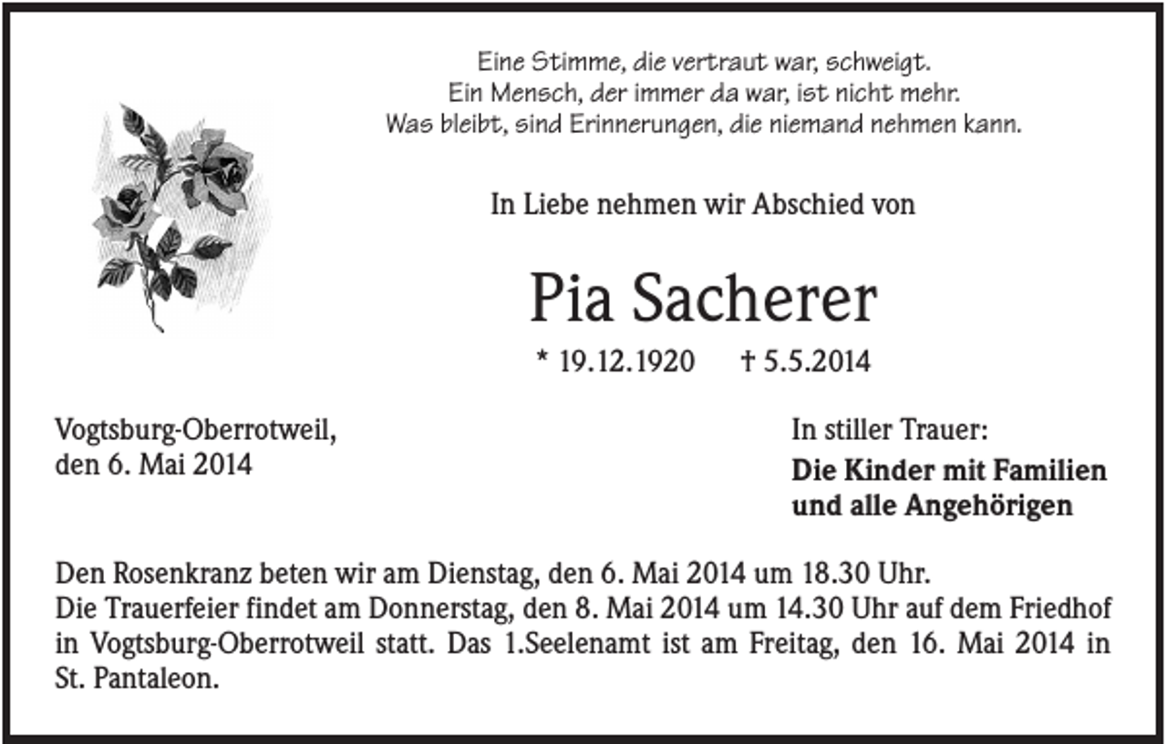 <p>Eine Stimme, die vertraut war, schweigt.<br />Ein Mensch, der immer da war, ist nicht mehr.<br />Was bleibt, sind Erinnerungen, die niemand nehmen kann.</p><p>In Liebe nehmen wir Abschied von</p><p>Pia Sacherer<br />* 19.12.1920<br />Vogtsburg-Oberrotweil,<br />den 6. Mai 2014</p><p>† 5.5.2014<br />In stiller Trauer:<br />Die Kinder mit Familien<br />und alle Angehörigen</p><p>Den Rosenkranz beten wir am Dienstag, den 6. Mai 2014 um 18.30 Uhr.<br />Die Trauerfeier findet am Donnerstag, den 8. Mai 2014 um 14.30 Uhr auf dem Friedhof<br />in Vogtsburg-Oberrotweil statt. Das 1.Seelenamt ist am Freitag, den 16. Mai 2014 in<br />St. Pantaleon.</p>