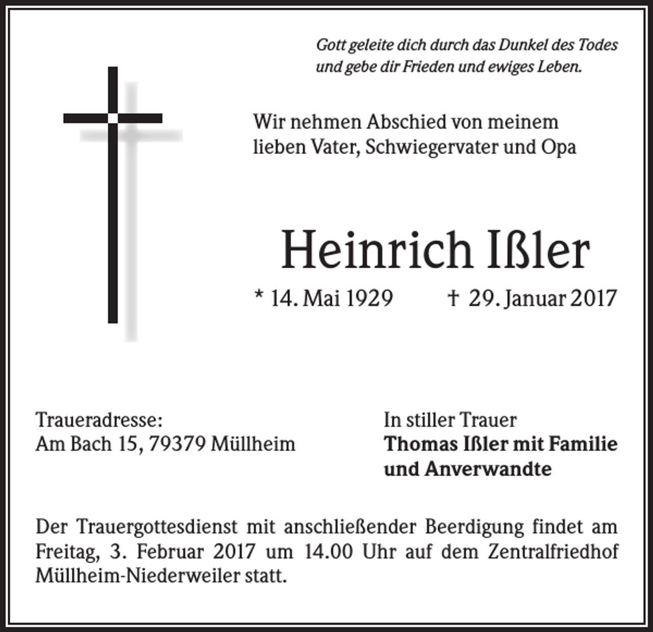 <p>Gott geleite dich durch das Dunkel des Todes<br />und gebe dir Frieden und ewiges Leben.</p><p>Wir nehmen Abschied von meinem<br />lieben Vater, Schwiegervater und Opa</p><p>Heinrich Ißler<br />* 14. Mai 1929</p><p>Traueradresse:<br />Am Bach 15, 79379 Müllheim</p><p>† 29. Januar 2017</p><p>In stiller Trauer<br />Thomas Ißler mit Familie<br />und Anverwandte</p><p>Der Trauergottesdienst mit anschließender Beerdigung findet am<br />Freitag, 3. Februar 2017 um 14.00 Uhr auf dem Zentralfriedhof<br />Müllheim-Niederweiler statt.</p>