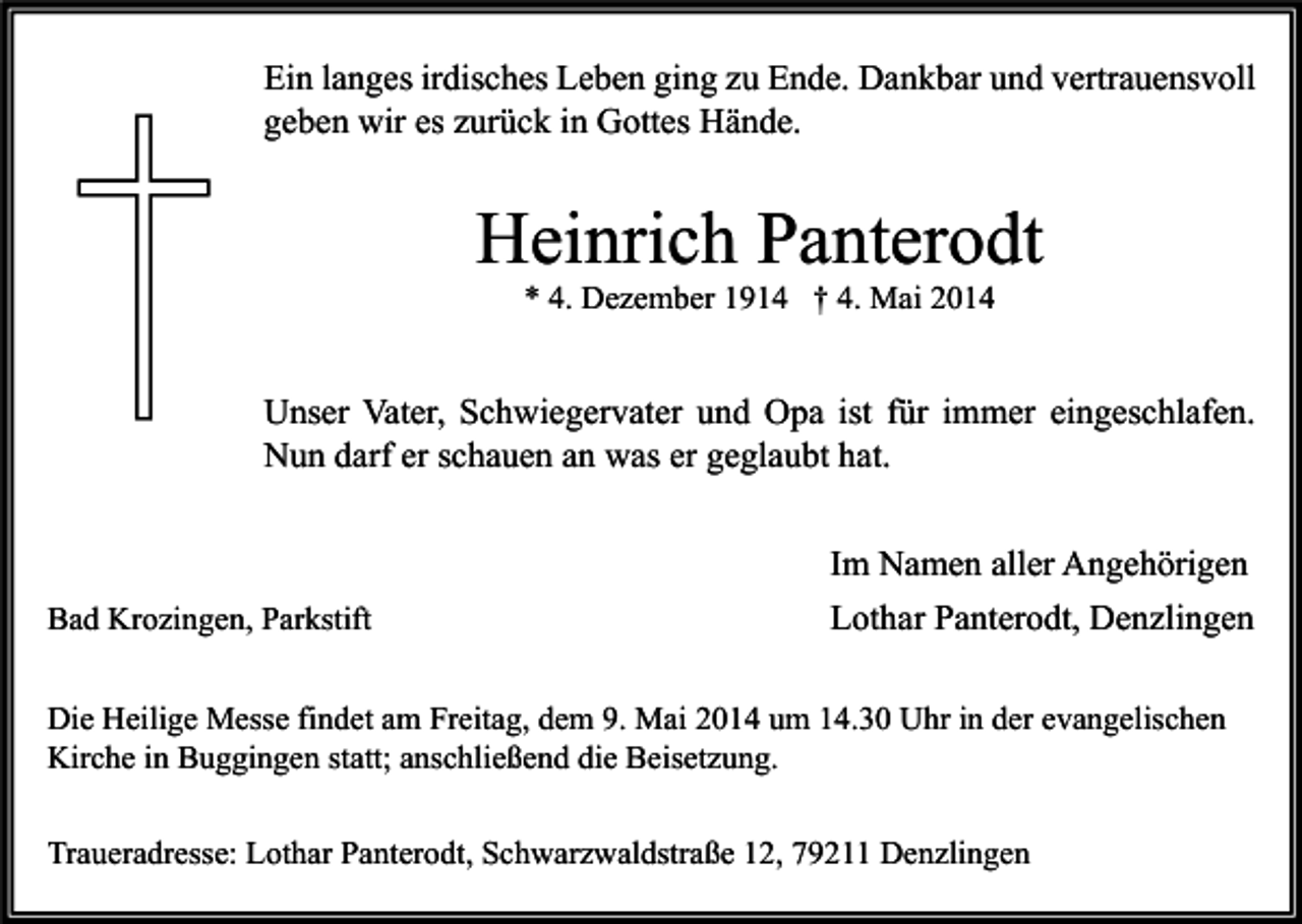 <p>Ein langes irdisches Leben ging zu Ende. Dankbar und vertrauensvoll<br />geben wir es zurück in Gottes Hände.</p><p>Heinrich Panterodt<br />* 4. Dezember 1914 † 4. Mai 2014</p><p>Unser Vater, Schwiegervater und Opa ist für immer eingeschlafen.<br />Nun darf er schauen an was er geglaubt hat.</p><p>Bad Krozingen, Parkstift</p><p>Im Namen aller Angehörigen<br />Lothar Panterodt, Denzlingen</p><p>Die Heilige Messe findet am Freitag, dem 9. Mai 2014 um 14.30 Uhr in der evangelischen<br />Kirche in Buggingen statt; anschließend die Beisetzung.<br />Traueradresse: Lothar Panterodt, Schwarzwaldstraße 12, 79211 Denzlingen</p>