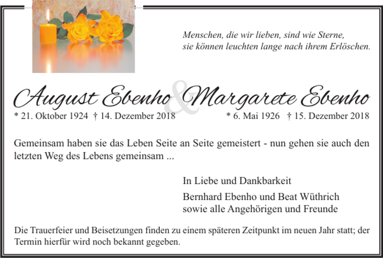 <p>Menschen, die wir lieben, sind wie Sterne,<br />sie können leuchten lange nach ihrem Erlöschen.</p><p>&amp;</p><p>August Ebenho Margarete Ebenho<br />* 21. Oktober 1924 † 14. Dezember 2018</p><p>* 6. Mai 1926 † 15. Dezember 2018</p><p>Gemeinsam haben sie das Leben Seite an Seite gemeistert - nun gehen sie auch den<br />letzten Weg des Lebens gemeinsam ...<br />In Liebe und Dankbarkeit<br />Bernhard Ebenho und Beat Wüthrich<br />sowie alle Angehörigen und Freunde<br />Die Trauerfeier und Beisetzungen finden zu einem späteren Zeitpunkt im neuen Jahr statt; der<br />Termin hierfür wird noch bekannt gegeben.</p>