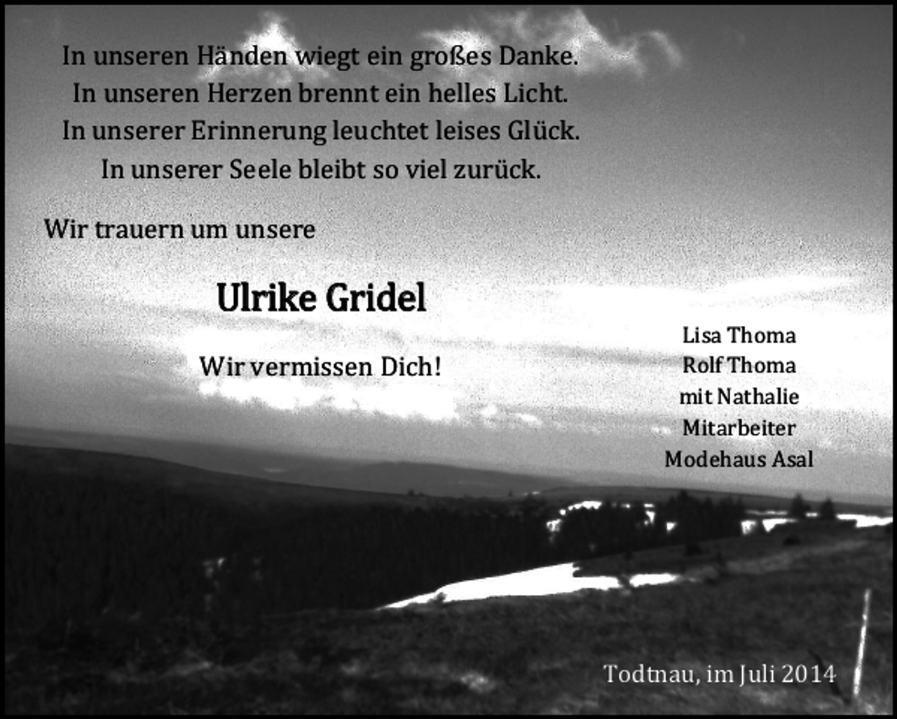 <p>In unseren Händen wiegt ein großes Danke.<br />In unseren Herzen brennt ein helles Licht.<br />In unserer Erinnerung leuchtet leises Glück.<br />In unserer Seele bleibt so viel zurück.</p><p>Wir trauern um unsere</p><p>Ulrike Gridel</p><p>Wir vermissen Dich!</p><p>Lisa Thoma<br />Rolf Thoma<br />mit Nathalie<br />Mitarbeiter<br />Modehaus Asal</p><p>Todtnau, im Juli 2014</p>