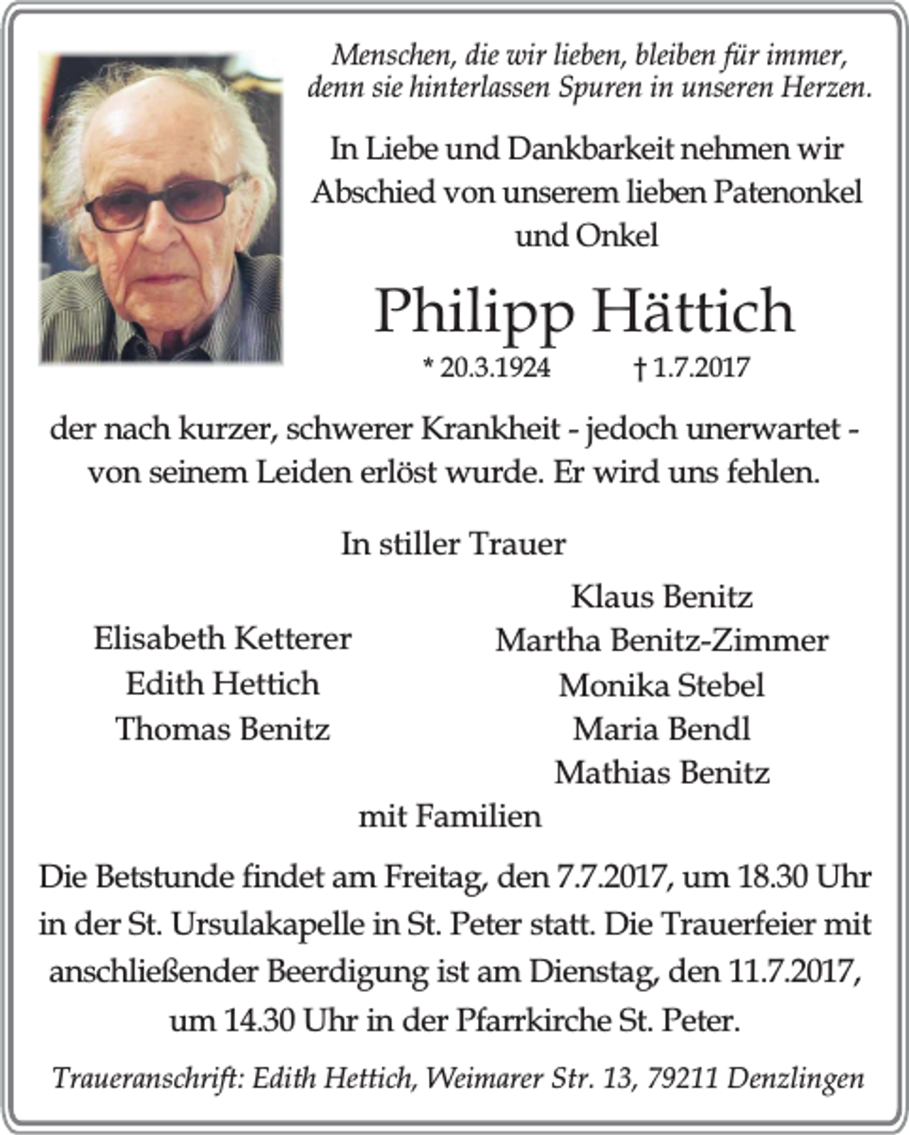 <p>Menschen, die wir lieben, bleiben für immer,<br />denn sie hinterlassen Spuren in unseren Herzen.</p><p>In Liebe und Dankbarkeit nehmen wir<br />Abschied von unserem lieben Patenonkel<br />und Onkel</p><p>Philipp Hättich<br />* 20.3.1924</p><p>† 1.7.2017</p><p>der nach kurzer, schwerer Krankheit - jedoch unerwartet von seinem Leiden erlöst wurde. Er wird uns fehlen.<br />In stiller Trauer<br />Elisabeth Ketterer<br />Edith Hettich<br />Thomas Benitz</p><p>Klaus Benitz<br />Martha Benitz-Zimmer<br />Monika Stebel<br />Maria Bendl<br />Mathias Benitz<br />mit Familien</p><p>Die Betstunde findet am Freitag, den 7.7.2017, um 18.30 Uhr<br />in der St. Ursulakapelle in St. Peter statt. Die Trauerfeier mit<br />anschließender Beerdigung ist am Dienstag, den 11.7.2017,<br />um 14.30 Uhr in der Pfarrkirche St. Peter.<br />Traueranschrift: Edith Hettich, Weimarer Str. 13, 79211 Denzlingen</p>