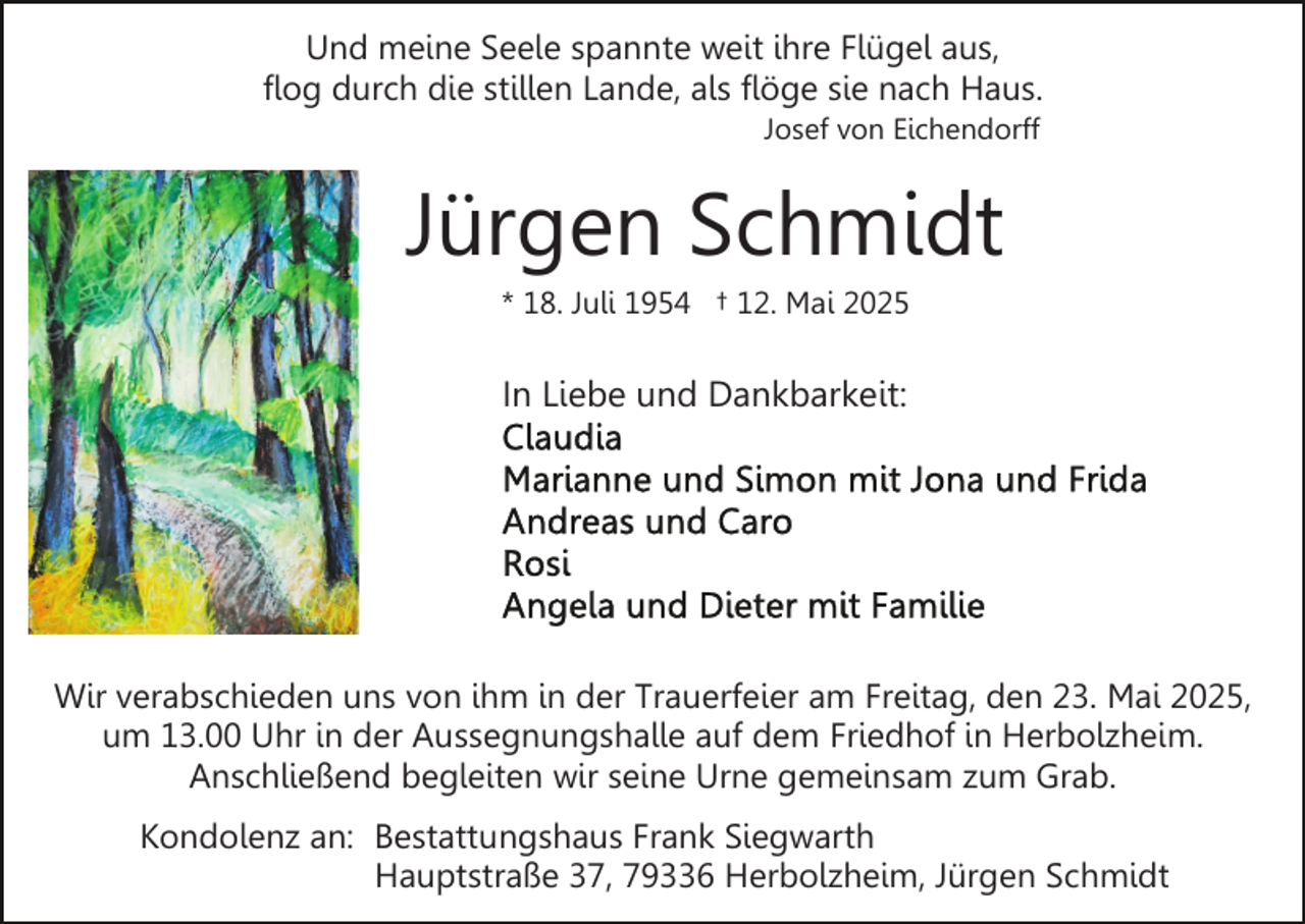 <p>Und meine Seele spannte weit ihre Flügel aus,<br />flog durch die stillen Lande, als flöge sie nach Haus.<br />Josef von Eichendorff</p><p>Jürgen Schmidt<br />* 18. Juli 1954 † 12. Mai 2025</p><p>In Liebe und Dankbarkeit:</p><p>Wir verabschieden uns von ihm in der Trauerfeier am Freitag, den 23. Mai 2025,<br />um 13.00 Uhr in der Aussegnungshalle auf dem Friedhof in Herbolzheim.<br />Anschließend begleiten wir seine Urne gemeinsam zum Grab.<br />Kondolenz an: Bestattungshaus Frank Siegwarth<br />Hauptstraße 37, 79336 Herbolzheim, Jürgen Schmidt</p>