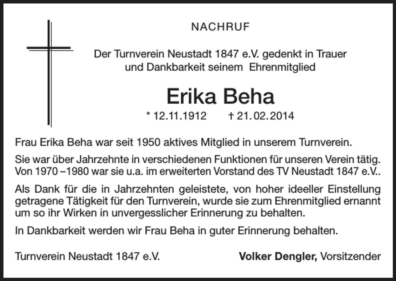 <p>NACHRUF<br />Der Turnverein Neustadt 1847 e.V. gedenkt in Trauer<br />und Dankbarkeit seinem Ehrenmitglied</p><p>Erika Beha<br />* 12.11.1912 † 21. 02. 2014<br />Frau Erika Beha war seit 1950 aktives Mitglied in unserem Turnverein.<br />Sie war über Jahrzehnte in verschiedenen Funktionen für unseren Verein tätig.<br />Von 1970 –1980 war sie u.a. im erweiterten Vorstand des TV Neustadt 1847 e.V..<br />Als Dank für die in Jahrzehnten geleistete, von hoher ideeller Einstellung<br />getragene Tätigkeit für den Turnverein, wurde sie zum Ehrenmitglied e<br />­ rnannt<br />um so ihr Wirken in unvergesslicher Erinnerung zu behalten.<br />In Dankbarkeit werden wir Frau Beha in guter Erinnerung behalten.<br />Turnverein Neustadt 1847 e.V.</p><p>Volker Dengler, Vorsitzender</p>