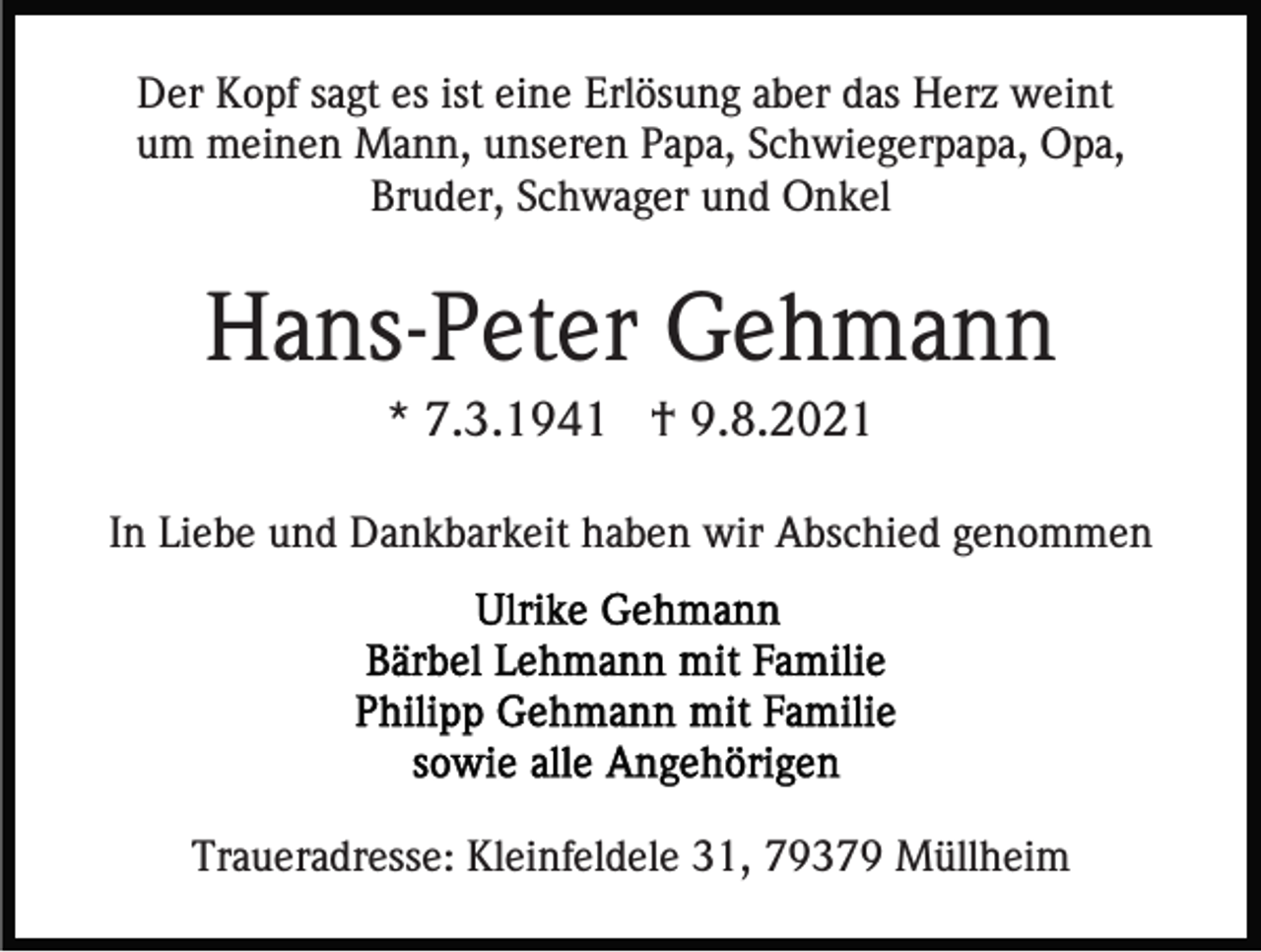 <p>Der Kopf sagt es ist eine Erlösung aber das Herz weint<br />um meinen Mann, unseren Papa, Schwiegerpapa, Opa,<br />Bruder, Schwager und Onkel</p><p>Hans-Peter Gehmann<br />* 7.3.1941 † 9.8.2021<br />In Liebe und Dankbarkeit haben wir Abschied genommen</p><p>Traueradresse: Kleinfeldele 31, 79379 Müllheim</p>