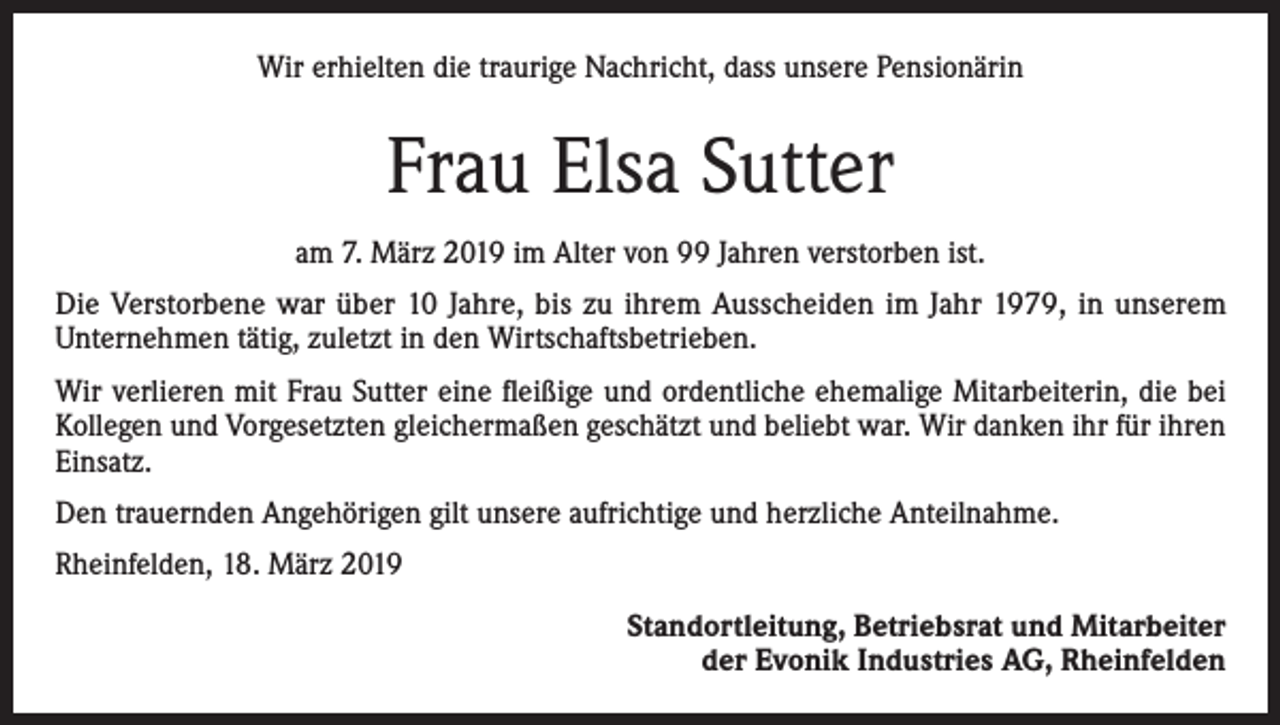 <p>Wir erhielten die traurige Nachricht, dass unsere Pensionärin</p><p>Frau Elsa Sutter<br />am 7. März 2019 im Alter von 99 Jahren verstorben ist.<br />Die Verstorbene war über 10 Jahre, bis zu ihrem Ausscheiden im Jahr 1979, in unserem<br />Unternehmen tätig, zuletzt in den Wirtschaftsbetrieben.<br />Wir verlieren mit Frau Sutter eine fleißige und ordentliche ehemalige Mitarbeiterin, die bei<br />Kollegen und Vorgesetzten gleichermaßen geschätzt und beliebt war. Wir danken ihr für ihren<br />Einsatz.<br />Den trauernden Angehörigen gilt unsere aufrichtige und herzliche Anteilnahme.<br />Rheinfelden, 18. März 2019</p><p>Standortleitung, Betriebsrat und Mitarbeiter<br />der Evonik Industries AG, Rheinfelden</p>