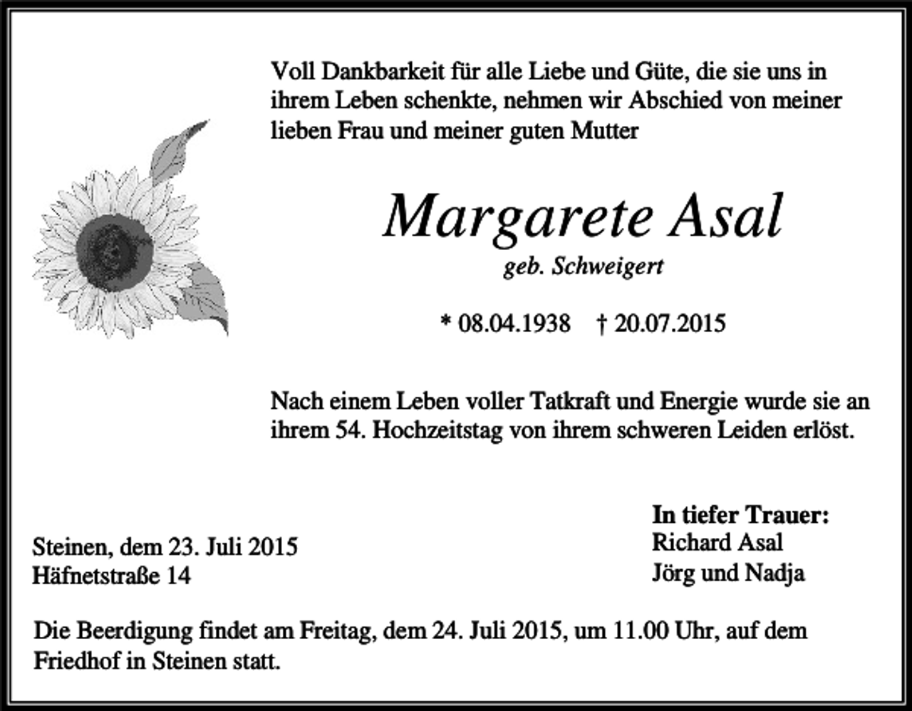 <p>Voll Dankbarkeit für alle Liebe und Güte, die sie uns in<br />ihrem Leben schenkte, nehmen wir Abschied von meiner<br />lieben Frau und meiner guten Mutter</p><p>Margarete Asal<br />geb. Schweigert<br />* 08.04.1938 † 20.07.2015<br />Nach einem Leben voller Tatkraft und Energie wurde sie an<br />ihrem 54. Hochzeitstag von ihrem schweren Leiden erlöst.</p><p>Steinen, dem 23. Juli 2015<br />Häfnetstraße 14</p><p>In tiefer Trauer:<br />Richard Asal<br />Jörg und Nadja</p><p>Die Beerdigung findet am Freitag, dem 24. Juli 2015, um 11.00 Uhr, auf dem<br />Friedhof in Steinen statt.</p>