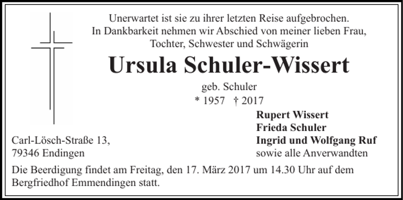 <p>Unerwartet ist sie zu ihrer letzten Reise aufgebrochen.<br />In Dankbarkeit nehmen wir Abschied von meiner lieben Frau,<br />Tochter, Schwester und Schwägerin</p><p>Ursula Schuler-Wissert<br />geb. Schuler<br />* 1957 † 2017<br />Rupert Wissert<br />Frieda Schuler<br />Ingrid und Wolfgang Ruf<br />Carl-Lösch-Straße 13,<br />sowie alle Anverwandten<br />79346 Endingen<br />Die Beerdigung findet am Freitag, den 17. März 2017 um 14.30 Uhr auf dem<br />Bergfriedhof Emmendingen statt.</p>