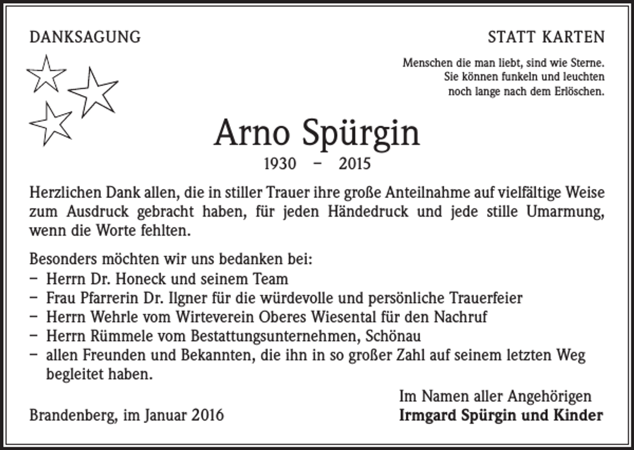 <p>DANKSAGUNG</p><p>STATT KARTEN<br />Menschen die man liebt, sind wie Sterne.<br />Sie können funkeln und leuchten<br />noch lange nach dem Erlöschen.</p><p>Arno Spürgin<br />1930 – 2015</p><p>Herzlichen Dank allen, die in stiller Trauer ihre große Anteilnahme auf vielfältige ­Weise<br />zum Ausdruck gebracht haben, für jeden Händedruck und jede stille Umarmung,<br />wenn die Worte fehlten.<br />Besonders möchten wir uns bedanken bei:<br />– Herrn Dr. Honeck und seinem Team<br />– Frau Pfarrerin Dr. Ilgner für die würdevolle und persönliche Trauerfeier<br />– Herrn Wehrle vom Wirteverein Oberes Wiesental für den Nachruf<br />– Herrn Rümmele vom Bestattungsunternehmen, Schönau<br />– allen Freunden und Bekannten, die ihn in so großer Zahl auf seinem letzten Weg<br />begleitet haben.</p><p>Im Namen aller Angehörigen<br />Brandenberg, im Januar 2016<br />Irmgard Spürgin und Kinder</p>