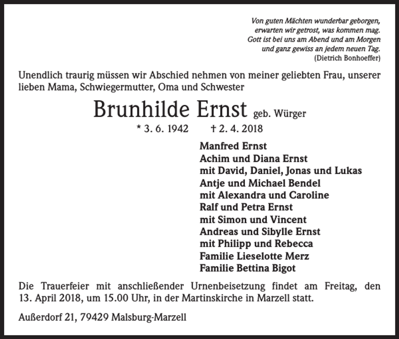 <p>Von guten Mächten wunderbar geborgen,<br />erwarten wir getrost, was kommen mag.<br />Gott ist bei uns am Abend und am Morgen<br />und ganz gewiss an jedem neuen Tag.<br />(Dietrich Bonhoeffer)</p><p>Unendlich traurig müssen wir Abschied nehmen von meiner geliebten Frau, unserer<br />lieben Mama, Schwiegermutter, Oma und Schwester</p><p>Brunhilde Ernst geb. Würger<br />* 3. 6. 1942 † 2. 4. 2018</p><p>Manfred Ernst<br />Achim und Diana Ernst<br />mit David, Daniel, Jonas und Lukas<br />Antje und Michael Bendel<br />mit Alexandra und Caroline<br />Ralf und Petra Ernst<br />mit Simon und Vincent<br />Andreas und Sibylle Ernst<br />mit Philipp und Rebecca<br />Familie Lieselotte Merz<br />Familie Bettina Bigot<br />Die Trauerfeier mit anschließender Urnenbeisetzung findet am Freitag, den<br />13. April 2018, um 15.00 Uhr, in der Martinskirche in Marzell statt.<br />Außerdorf 21, 79429 Malsburg-Marzell</p>