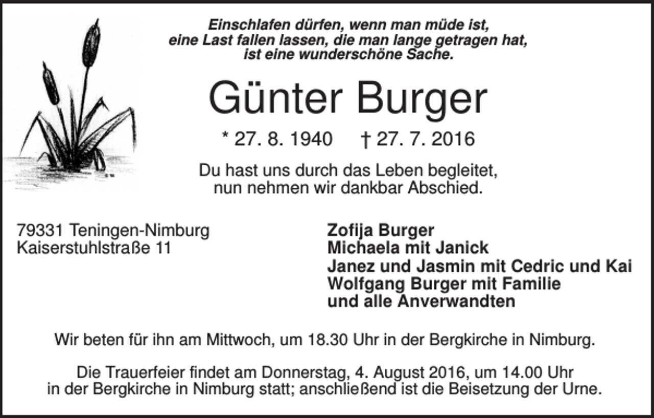 <p>Einschlafen dürfen, wenn man müde ist,<br />eine Last fallen lassen, die man lange getragen hat,<br />ist eine wunderschöne Sache.</p><p>Günter Burger<br />* 27. 8. 1940</p><p>† 27. 7. 2016</p><p>Du hast uns durch das Leben begleitet,<br />nun nehmen wir dankbar Abschied.<br />79331 Teningen-Nimburg<br />Kaiserstuhlstraße 11</p><p>Zofija Burger<br />Michaela mit Janick<br />Janez und Jasmin mit Cedric und Kai<br />Wolfgang Burger mit Familie<br />und alle Anverwandten</p><p>Wir beten für ihn am Mittwoch, um 18.30 Uhr in der Bergkirche in Nimburg.<br />Die Trauerfeier findet am Donnerstag, 4. August 2016, um 14.00 Uhr<br />in der Bergkirche in Nimburg statt; anschließend ist die Beisetzung der Urne.</p>