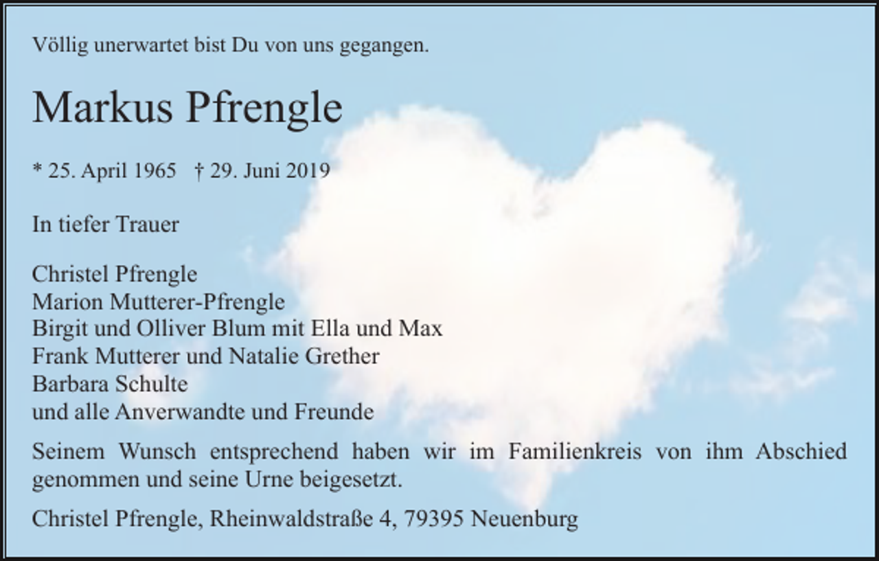<p>Völlig unerwartet bist Du von uns gegangen.</p><p>Markus Pfrengle<br />* 25. April 1965 † 29. Juni 2019</p><p>In tiefer Trauer<br />Christel Pfrengle<br />Marion Mutterer-Pfrengle<br />Birgit und Olliver Blum mit Ella und Max<br />Frank Mutterer und Natalie Grether<br />Barbara Schulte<br />und alle Anverwandte und Freunde<br />Seinem Wunsch entsprechend haben wir im Familienkreis von ihm Abschied<br />genommen und seine Urne beigesetzt.<br />Christel Pfrengle, Rheinwaldstraße 4, 79395 Neuenburg</p>