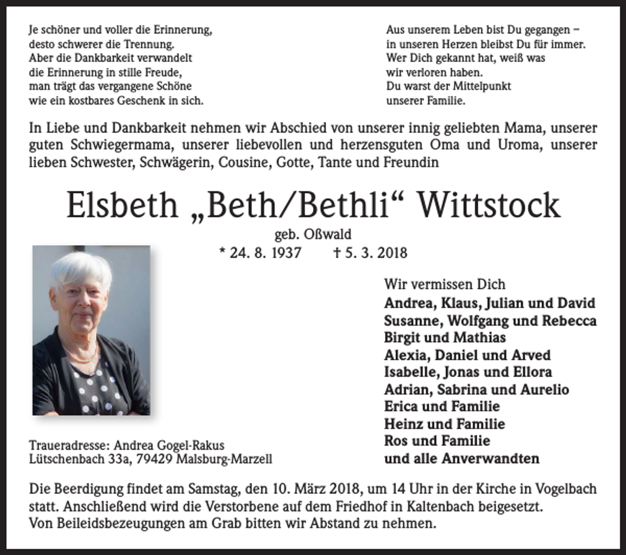 <p>Je schöner und voller die Erinnerung,<br />desto schwerer die Trennung.<br />Aber die Dankbarkeit verwandelt<br />die Erinnerung in stille Freude,<br />man trägt das vergangene Schöne<br />wie ein kostbares Geschenk in sich.</p><p>Aus unserem Leben bist Du gegangen –<br />in unseren Herzen bleibst Du für immer.<br />Wer Dich gekannt hat, weiß was<br />wir verloren haben.<br />Du warst der Mittelpunkt<br />unserer Familie.</p><p>In Liebe und Dankbarkeit nehmen wir Abschied von unserer innig geliebten Mama, unserer<br />guten Schwiegermama, unserer liebevollen und herzensguten Oma und Uroma, unserer<br />lieben Schwester, Schwägerin, Cousine, Gotte, Tante und Freundin</p><p>Elsbeth „Beth/Bethli“ Wittstock<br />geb. Oßwald<br />* 24. 8. 1937 † 5. 3. 2018</p><p>Traueradresse: Andrea Gogel-Rakus<br />Lütschenbach 33a, 79429 Malsburg-Marzell</p><p>Wir vermissen Dich<br />Andrea, Klaus, Julian und David<br />Susanne, Wolfgang und Rebecca<br />Birgit und Mathias<br />Alexia, Daniel und Arved<br />Isabelle, Jonas und Ellora<br />Adrian, Sabrina und Aurelio<br />Erica und Familie<br />Heinz und Familie<br />Ros und Familie<br />und alle Anverwandten</p><p>Die Beerdigung findet am Samstag, den 10. März 2018, um 14 Uhr in der Kirche in Vogelbach<br />statt. Anschließend wird die Verstorbene auf dem Friedhof in Kaltenbach beigesetzt.<br />Von Beileidsbezeugungen am Grab bitten wir Abstand zu nehmen.</p>