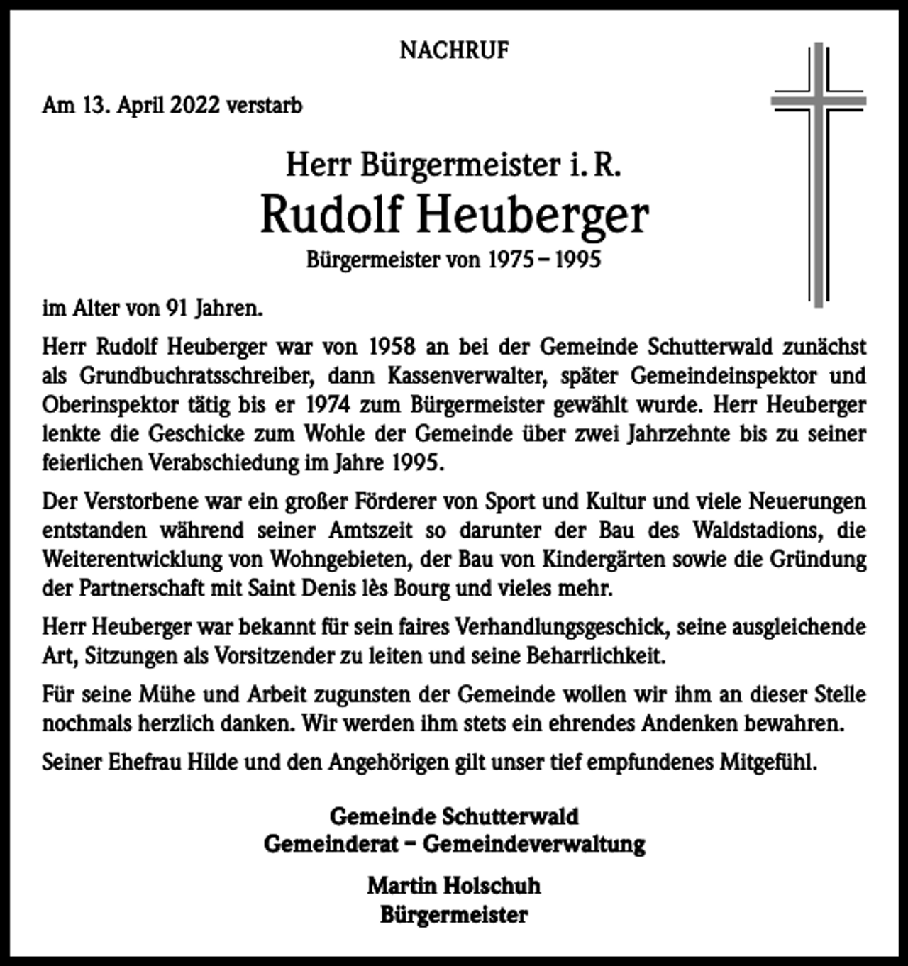 <p>NACHRUF<br />Am 13. April 2022 verstarb</p><p>Herr Bürgermeister i. R.</p><p>Rudolf Heuberger<br />Bürgermeister von 1975 – 1995</p><p>im Alter von 91 Jahren.<br />Herr Rudolf Heuberger war von 1958 an bei der Gemeinde Schutterwald zunächst<br />als Grundbuchratsschreiber, dann Kassenverwalter, später Gemeindeinspektor und<br />Oberinspektor tätig bis er 1974 zum Bürgermeister gewählt wurde. Herr Heuberger<br />lenkte die Geschicke zum Wohle der Gemeinde über zwei Jahrzehnte bis zu seiner<br />­feierlichen Verabschiedung im Jahre 1995.<br />Der Verstorbene war ein großer Förderer von Sport und Kultur und viele Neuerungen<br />entstanden während seiner Amtszeit so darunter der Bau des Waldstadions, die<br />­Weiterentwicklung von Wohngebieten, der Bau von Kindergärten sowie die ­Gründung<br />der Partnerschaft mit Saint Denis lès Bourg und vieles mehr.<br />Herr Heuberger war bekannt für sein faires Verhandlungsgeschick, seine ausgleichende<br />Art, Sitzungen als Vorsitzender zu leiten und seine Beharrlichkeit.<br />Für seine Mühe und Arbeit zugunsten der Gemeinde wollen wir ihm an dieser Stelle<br />nochmals herzlich danken. Wir werden ihm stets ein ehrendes Andenken bewahren.<br />Seiner Ehefrau Hilde und den Angehörigen gilt unser tief empfundenes Mitgefühl.<br />Gemeinde Schutterwald<br />Gemeinderat – Gemeindeverwaltung<br />Martin Holschuh<br />Bürgermeister</p>