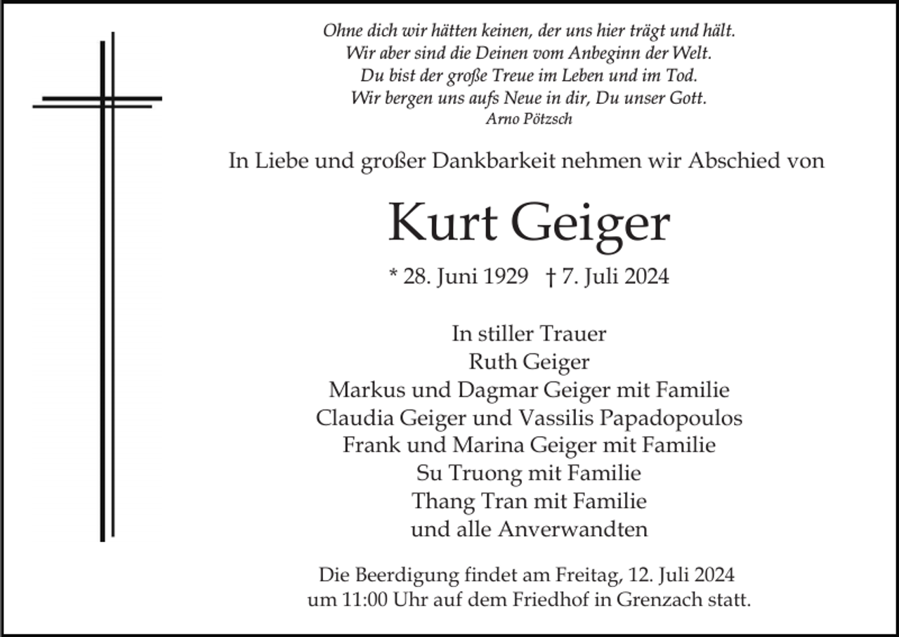 <p>Ohne dich wir hätten keinen, der uns hier trägt und hält.<br />Wir aber sind die Deinen vom Anbeginn der Welt.<br />Du bist der große Treue im Leben und im Tod.<br />Wir bergen uns aufs Neue in dir, Du unser Gott.<br />Arno Pötzsch</p><p>In Liebe und großer Dankbarkeit nehmen wir Abschied von</p><p>Kurt Geiger<br />* 28. Juni 1929 † 7. Juli 2024<br />In stiller Trauer<br />Ruth Geiger<br />Markus und Dagmar Geiger mit Familie<br />Claudia Geiger und Vassilis Papadopoulos<br />Frank und Marina Geiger mit Familie<br />Su Truong mit Familie<br />Thang Tran mit Familie<br />und alle Anverwandten<br />Die Beerdigung findet am Freitag, 12. Juli 2024<br />um 11:00 Uhr auf dem Friedhof in Grenzach statt.</p>