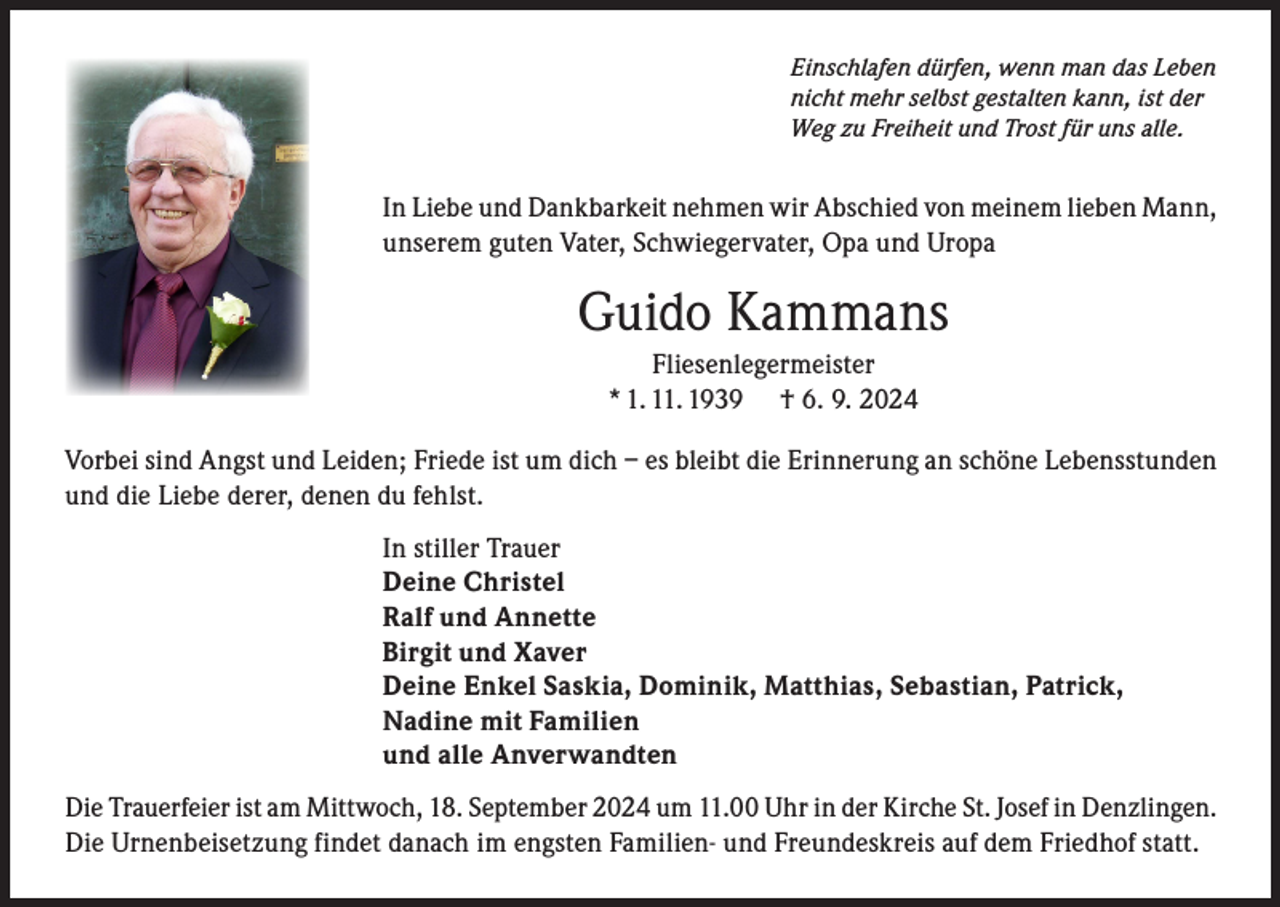 <p>Einschlafen dürfen, wenn man das Leben<br />nicht mehr selbst gestalten kann, ist der<br />Weg zu Freiheit und Trost für uns alle.</p><p>In Liebe und Dankbarkeit nehmen wir Abschied von meinem lieben Mann,<br />unserem guten Vater, Schwiegervater, Opa und Uropa</p><p>Guido Kammans<br />Fliesenlegermeister<br />* 1. 11. 1939 † 6. 9. 2024<br />Vorbei sind Angst und Leiden; Friede ist um dich – es bleibt die Erinnerung an schöne Lebensstunden<br />und die Liebe derer, denen du fehlst.<br />In stiller Trauer<br />Deine Christel<br />Ralf und Annette<br />Birgit und Xaver<br />Deine Enkel Saskia, Dominik, Matthias, Sebastian, Patrick,<br />Nadine mit Familien<br />und alle Anverwandten<br />Die Trauerfeier ist am Mittwoch, 18. September 2024 um 11.00 Uhr in der Kirche St. Josef in Denzlingen.<br />Die Urnenbeisetzung findet danach im engsten Familien- und Freundeskreis auf dem Friedhof statt.</p>