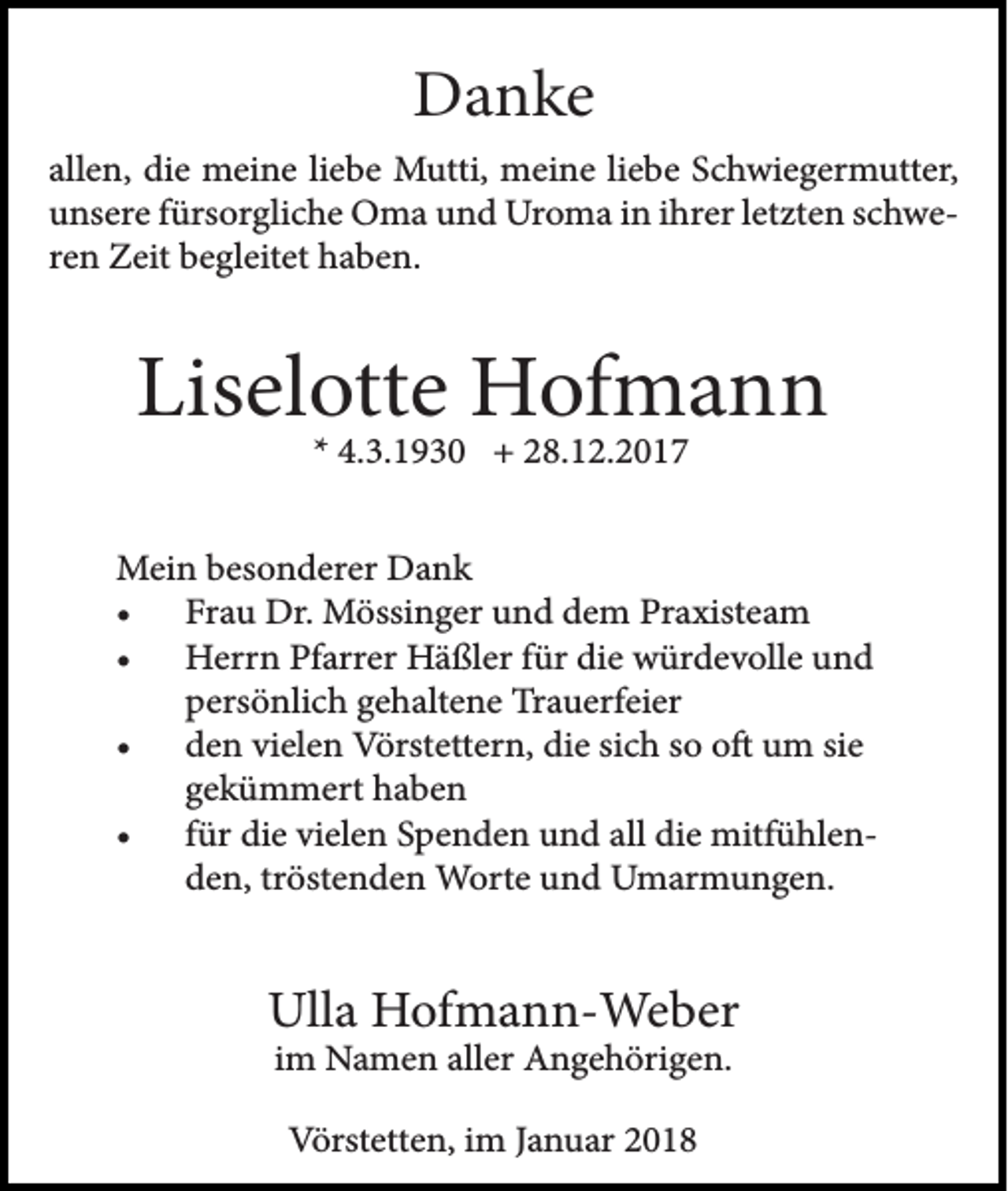 <p>Danke<br />allen, die meine liebe Mutti, meine liebe Schwiegermutter,<br />unsere fürsorgliche Oma und Uroma in ihrer letzten schweren Zeit begleitet haben.</p><p>Liselotte Hofmann<br />* 4.3.1930 + 28.12.2017</p><p>Mein besonderer Dank<br />• Frau Dr. Mössinger und dem Praxisteam<br />• Herrn Pfarrer Häßler für die würdevolle und<br />persönlich gehaltene Trauerfeier<br />• den vielen Vörstettern, die sich so oft um sie<br />gekümmert haben<br />• für die vielen Spenden und all die mitfühlenden, tröstenden Worte und Umarmungen.</p><p>Ulla Hofmann-Weber<br />im Namen aller Angehörigen.<br />Vörstetten, im Januar 2018</p>