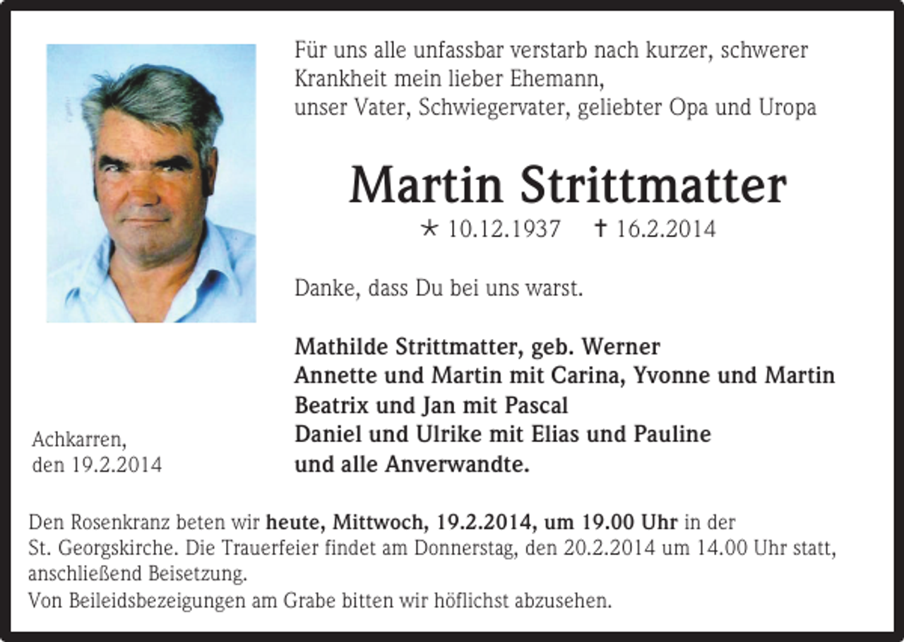 <p>Für uns alle unfassbar verstarb nach kurzer, schwerer<br />Krankheit mein lieber Ehemann,<br />unser Vater, Schwiegervater, geliebter Opa und Uropa</p><p>Martin Strittmatter<br /> 10.12.1937</p><p> 16.2.2014</p><p>Danke, dass Du bei uns warst.</p><p>Achkarren,<br />den 19.2.2014</p><p>Mathilde Strittmatter, geb. Werner<br />Annette und Martin mit Carina, Yvonne und Martin<br />Beatrix und Jan mit Pascal<br />Daniel und Ulrike mit Elias und Pauline<br />und alle Anverwandte.</p><p>Den Rosenkranz beten wir heute, Mittwoch, 19.2.2014, um 19.00 Uhr in der<br />St. Georgskirche. Die Trauerfeier findet am Donnerstag, den 20.2.2014 um 14.00 Uhr statt,<br />anschließend Beisetzung.<br />Von Beileidsbezeigungen am Grabe bitten wir höflichst abzusehen.</p>