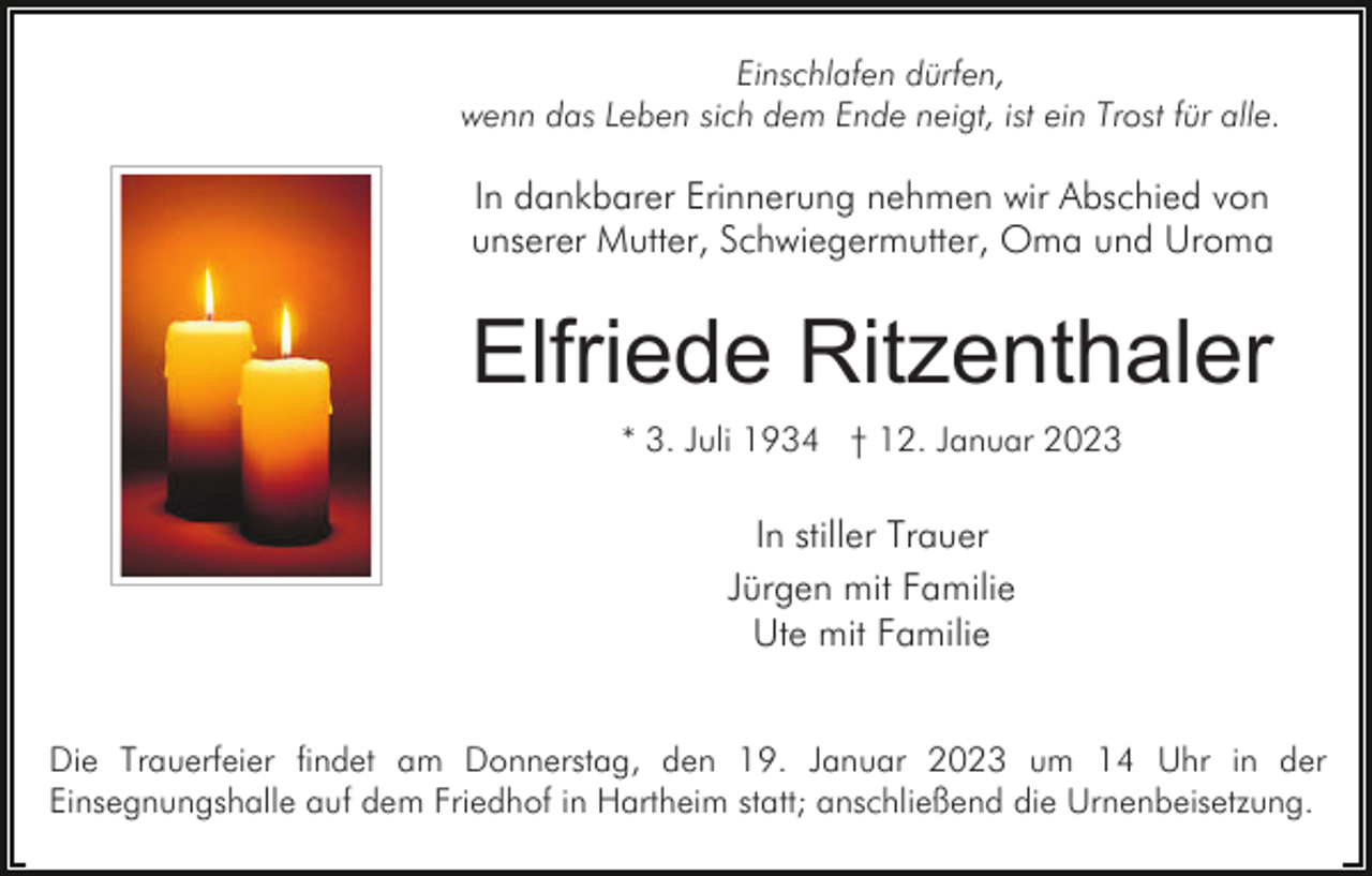 <p>Einschlafen dürfen,<br />wenn das Leben sich dem Ende neigt, ist ein Trost für alle.</p><p>In dankbarer Erinnerung nehmen wir Abschied von<br />unserer Mutter, Schwiegermutter, Oma und Uroma</p><p>Elfriede Ritzenthaler<br />* 3. Juli 1934 † 12. Januar 2023</p><p>In stiller Trauer<br />Jürgen mit Familie<br />Ute mit Familie<br />Die Trauerfeier findet am Donnerstag, den 19. Januar 2023 um 14 Uhr in der<br />Einsegnungshalle auf dem Friedhof in Hartheim statt; anschließend die Urnenbeisetzung.</p>