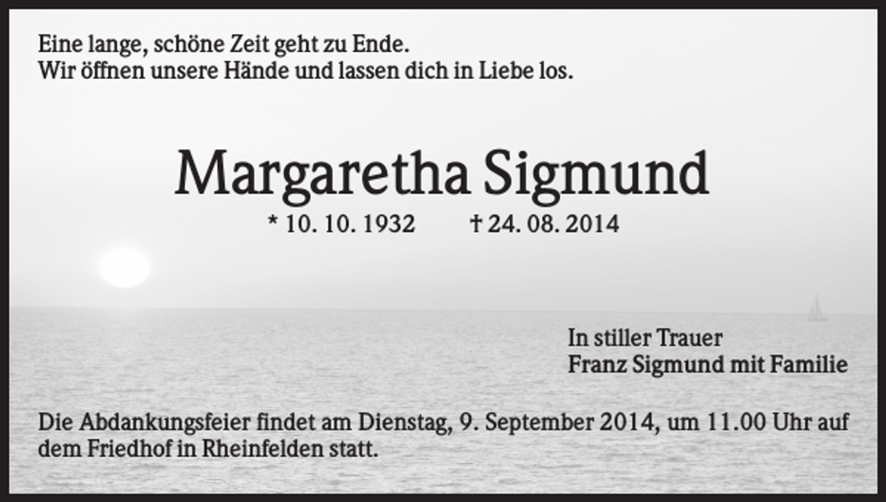 <p>Eine lange, schöne Zeit geht zu Ende.<br />Wir öffnen unsere Hände und lassen dich in Liebe los.</p><p>Margaretha Sigmund<br />* 10. 10. 1932</p><p>† 24. 08. 2014</p><p>In stiller Trauer<br />Franz Sigmund mit Familie<br />Die Abdankungsfeier findet am Dienstag, 9. September 2014, um 11.00 Uhr auf<br />dem Friedhof in Rheinfelden statt.</p>