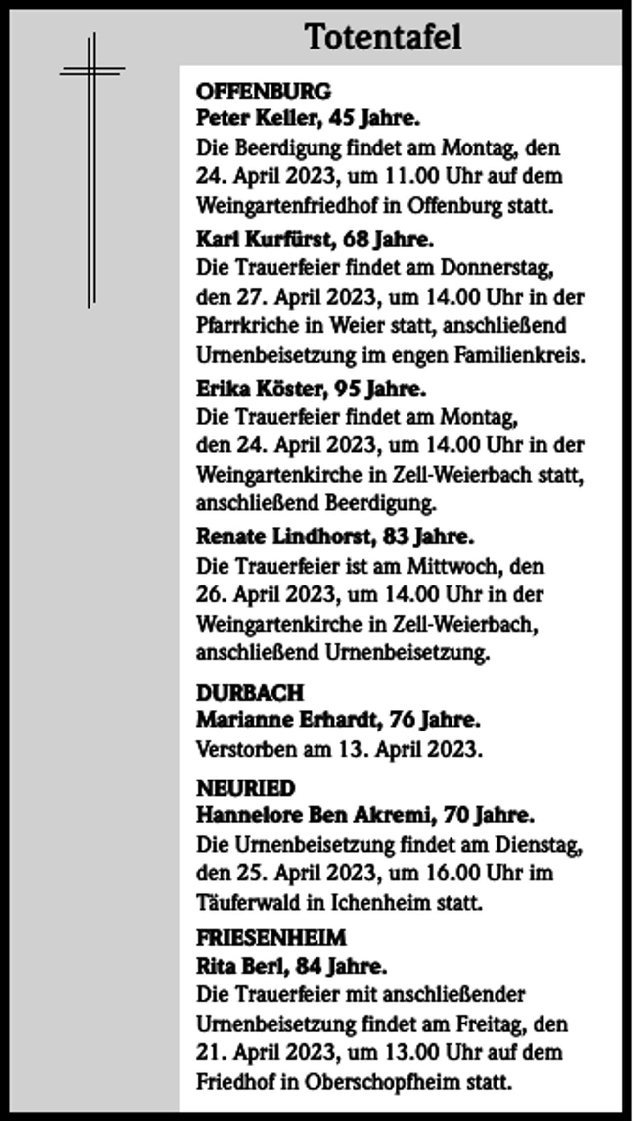 <p>Totentafel<br />Totentafel<br />OFFENBURG<br />Peter Keller, 45 Jahre.<br />Die Beerdigung findet am Montag, den<br />24. April 2023, um 11.00 Uhr auf dem<br />Weingartenfriedhof in Offenburg statt.<br />Karl Kurfürst, 68 Jahre.<br />Die Trauerfeier findet am Donnerstag,<br />den 27. April 2023, um 14.00 Uhr in der<br />Pfarrkriche in Weier statt, anschließend<br />Urnenbeisetzung im engen Familienkreis.<br />Erika Köster, 95 Jahre.<br />Die Trauerfeier findet am Montag,<br />den 24. April 2023, um 14.00 Uhr in der<br />Weingartenkirche in Zell-Weierbach statt,<br />anschließend Beerdigung.<br />Renate Lindhorst, 83 Jahre.<br />Die Trauerfeier ist am Mittwoch, den<br />26. April 2023, um 14.00 Uhr in der<br />Weingartenkirche in Zell-Weierbach,<br />anschließend Urnenbeisetzung.<br />DURBACH<br />Marianne Erhardt, 76 Jahre.<br />Verstorben am 13. April 2023.<br />NEURIED<br />Hannelore Ben Akremi, 70 Jahre.<br />Die Urnenbeisetzung findet am Dienstag,<br />den 25. April 2023, um 16.00 Uhr im<br />Täuferwald in Ichenheim statt.<br />FRIESENHEIM<br />Rita Berl, 84 Jahre.<br />Die Trauerfeier mit anschließender<br />Urnenbeisetzung findet am Freitag, den<br />21. April 2023, um 13.00 Uhr auf dem<br />Friedhof in Oberschopfheim statt.</p>