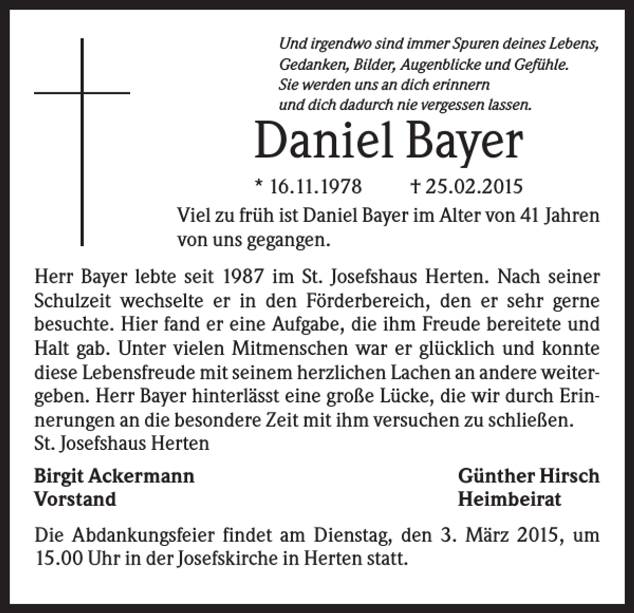 <p>Und irgendwo sind immer Spuren deines Lebens,<br />Gedanken, Bilder, Augenblicke und Gefühle.<br />Sie werden uns an dich erinnern<br />und dich dadurch nie vergessen lassen.</p><p>Daniel Bayer<br />* 16.11.1978<br />† 25.02.2015<br />Viel zu früh ist Daniel Bayer im Alter von 41 Jahren<br />von uns gegangen.<br />Herr Bayer lebte seit 1987 im St. Josefshaus Herten. Nach seiner<br />Schulzeit wechselte er in den Förderbereich, den er sehr gerne<br />besuchte. Hier fand er eine Aufgabe, die ihm Freude bereitete und<br />Halt gab. Unter vielen Mitmenschen war er glücklich und konnte<br />diese Lebensfreude mit seinem herzlichen Lachen an andere weitergeben. Herr Bayer hinterlässt eine große Lücke, die wir durch Erinnerungen an die besondere Zeit mit ihm versuchen zu schließen.<br />St. Josefshaus Herten<br />Birgit Ackermann<br />Günther Hirsch<br />Vorstand<br />Heimbeirat<br />Die Abdankungsfeier findet am Dienstag, den 3. März 2015, um<br />15.00 Uhr in der Josefskirche in Herten statt.</p>