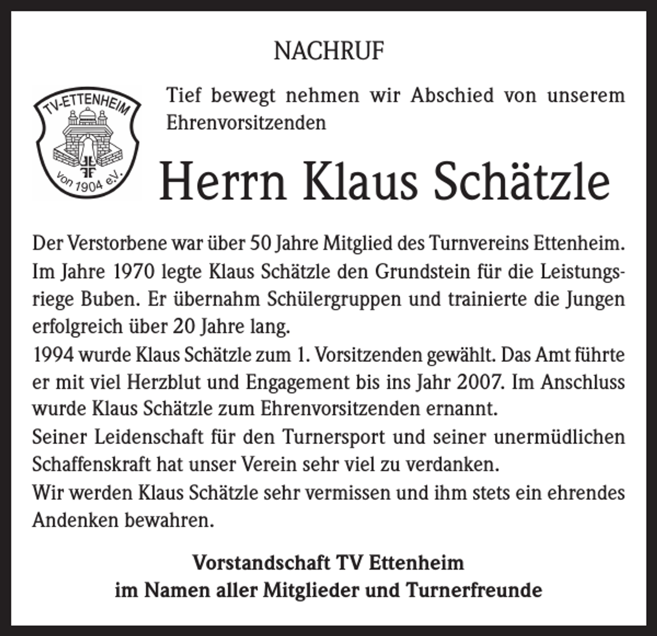 <p>NACHRUF<br />Tief bewegt nehmen wir Abschied von unserem<br />Ehrenvorsitzenden</p><p>Herrn Klaus Schätzle<br />Der Verstorbene war über 50 Jahre Mitglied des Turnvereins Ettenheim.<br />Im Jahre 1970 legte Klaus Schätzle den Grundstein für die Leistungsriege Buben. Er übernahm Schülergruppen und trainierte die Jungen<br />erfolgreich über 20 Jahre lang.<br />1994 wurde Klaus Schätzle zum 1. Vorsitzenden gewählt. Das Amt führte<br />er mit viel Herzblut und Engagement bis ins Jahr 2007. Im Anschluss<br />wurde Klaus Schätzle zum Ehrenvorsitzenden ernannt.<br />Seiner Leidenschaft für den Turnersport und seiner unermüdlichen<br />Schaffenskraft hat unser Verein sehr viel zu verdanken.<br />Wir werden Klaus Schätzle sehr vermissen und ihm stets ein ehrendes<br />Andenken bewahren.<br />Vorstandschaft TV Ettenheim<br />im Namen aller Mitglieder und Turnerfreunde</p>