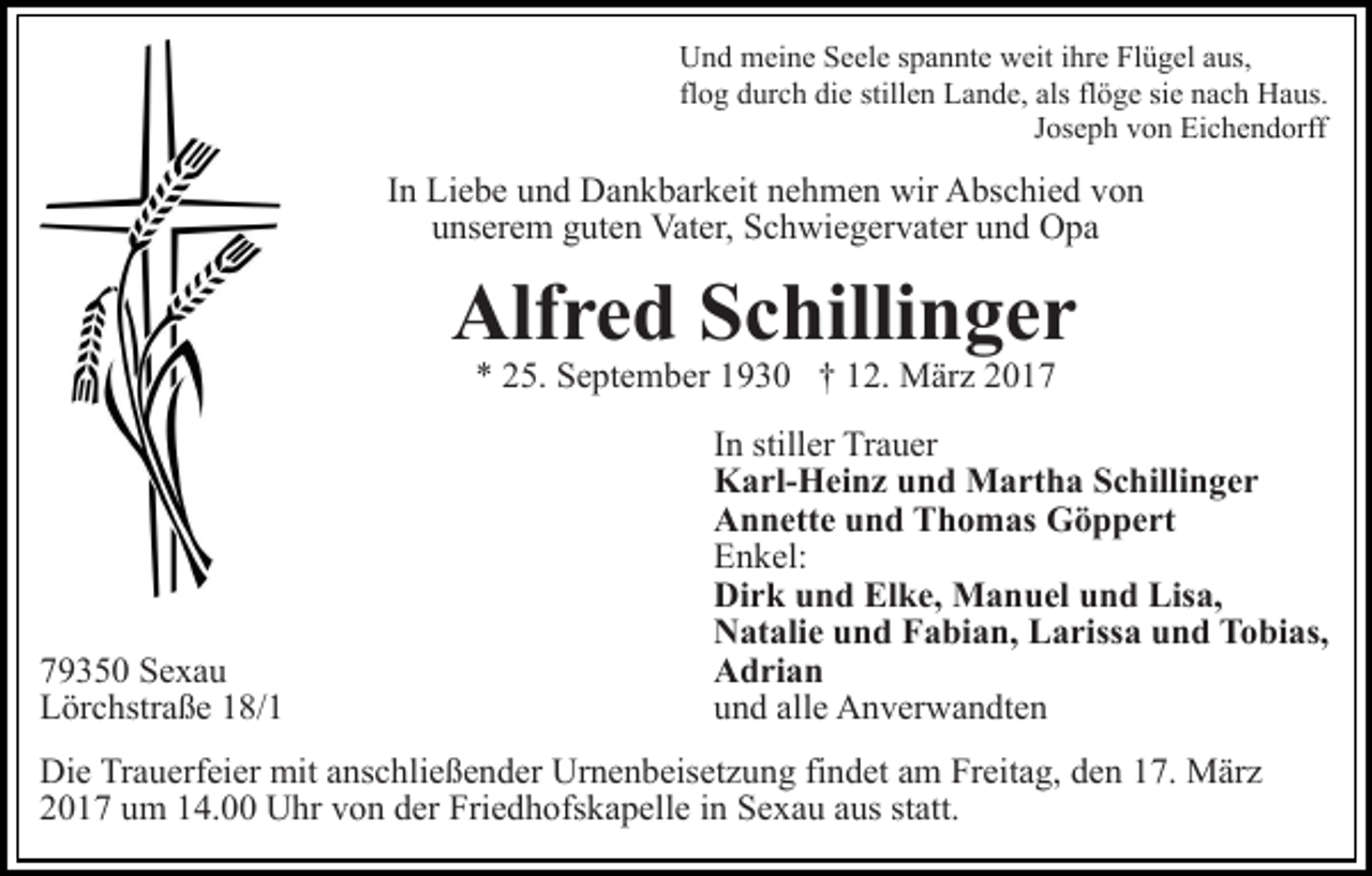 <p>Und meine Seele spannte weit ihre Flügel aus,<br />flog durch die stillen Lande, als flöge sie nach Haus.<br />Joseph von Eichendorff</p><p>In Liebe und Dankbarkeit nehmen wir Abschied von<br />unserem guten Vater, Schwiegervater und Opa</p><p>Alfred Schillinger<br />* 25. September 1930 † 12. März 2019350 Sexau<br />Lörchstraße 18/1</p><p>In stiller Trauer<br />Karl-Heinz und Martha Schillinger<br />Annette und Thomas Göppert<br />Enkel:<br />Dirk und Elke, Manuel und Lisa,<br />Natalie und Fabian, Larissa und Tobias,<br />Adrian<br />und alle Anverwandten</p><p>Die Trauerfeier mit anschließender Urnenbeisetzung findet am Freitag, den 17. März<br />2017 um 14.00 Uhr von der Friedhofskapelle in Sexau aus statt.</p>