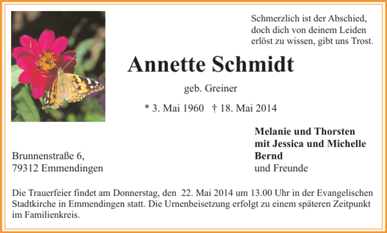 <p>Schmerzlich ist der Abschied,<br />doch dich von deinem Leiden<br />erlöst zu wissen, gibt uns Trost.</p><p>Annette Schmidt<br />geb. Greiner<br />* 3. Mai 1960 † 18. Mai 2014</p><p>Brunnenstraße 6,<br />79312 Emmendingen</p><p>Melanie und Thorsten<br />mit Jessica und Michelle<br />Bernd<br />und Freunde</p><p>Die Trauerfeier findet am Donnerstag, den 22. Mai 2014 um 13.00 Uhr in der Evangelischen<br />Stadtkirche in Emmendingen statt. Die Urnenbeisetzung erfolgt zu einem späteren Zeitpunkt<br />im Familienkreis.</p>