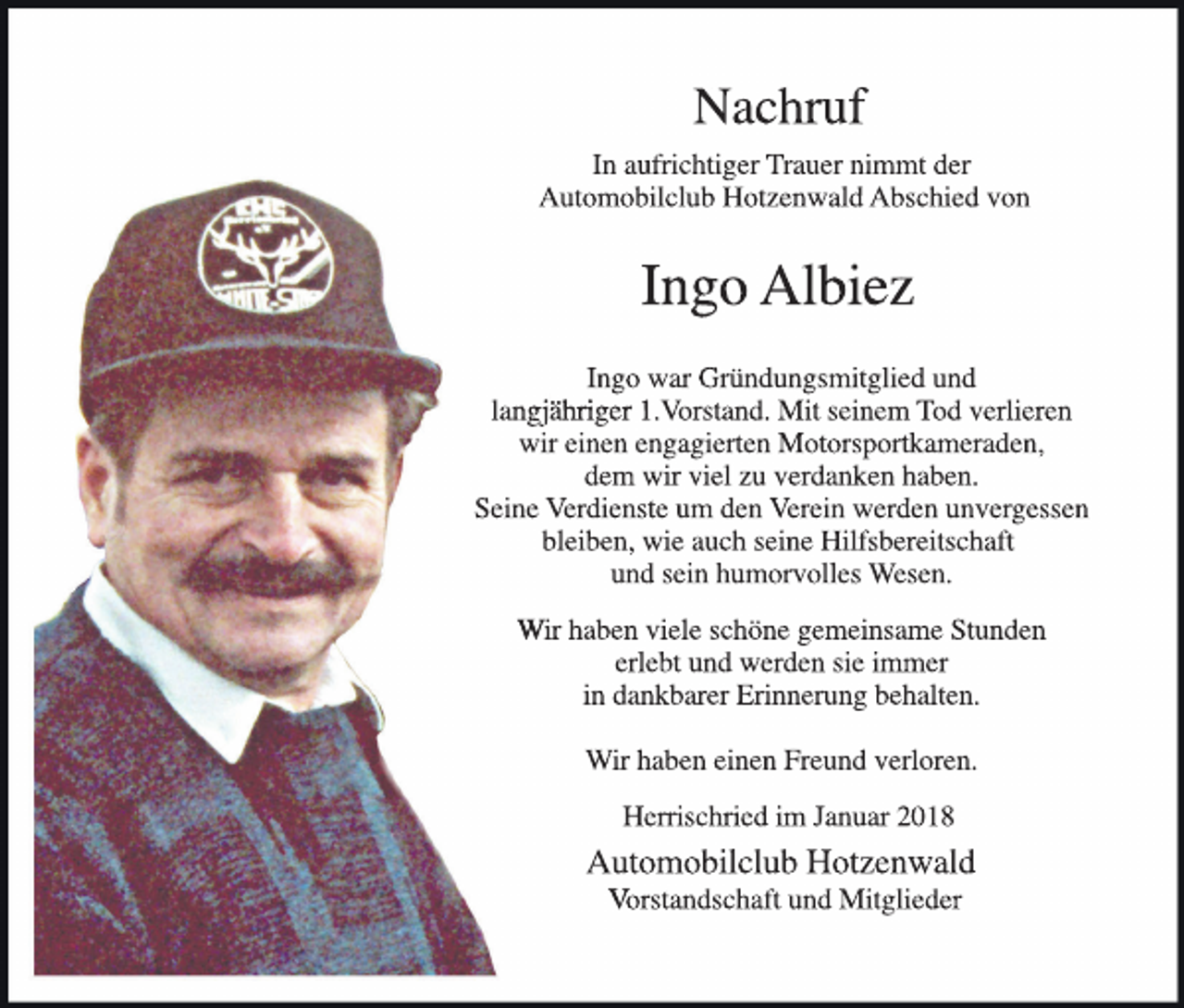 <p>Nachruf<br />In aufrichtiger Trauer nimmt der<br />Automobilclub Hotzenwald Abschied von</p><p>Ingo Albiez<br />Ingo war Gründungsmitglied und<br />1.<br />langjähriger 1.Vorstand.<br />Mit seinem Tod verlieren<br />wir einen engagierten Motorsportkameraden,<br />dem wir viel zu verdanken haben.<br />Seine Verdienste um den Verein werden unvergessen<br />bleiben, wie auch seine Hilfsbereitschaft<br />und sein humorvolles Wesen.<br />Wir haben viele schöne gemeinsame Stunden<br />erlebt und werden sie immer<br />in dankbarer Erinnerung behalten.<br />Wir haben einen Freund verloren.<br />Herrischried im Januar 2018</p><p>Automobilclub Hotzenwald<br />Vorstandschaft und Mitglieder</p>