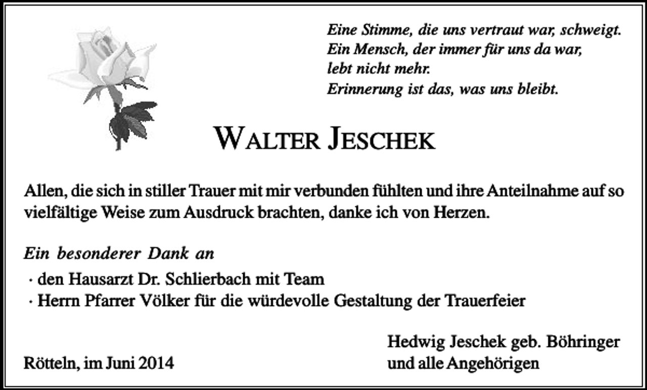 <p>Eine Stimme, die uns vertraut war, schweigt.<br />Ein Mensch, der immer für uns da war,<br />lebt nicht mehr.<br />Erinnerung ist das, was uns bleibt.</p><p>WALTER JESCHEK<br />Allen, die sich in stiller Trauer mit mir verbunden fühlten und ihre Anteilnahme auf so<br />vielfältige Weise zum Ausdruck brachten, danke ich von Herzen.<br />Ein besonderer Dank an<br />· den Hausarzt Dr. Schlierbach mit Team<br />· Herrn Pfarrer Völker für die würdevolle Gestaltung der Trauerfeier</p><p>Rötteln, im Juni 2014</p><p>Hedwig Jeschek geb. Böhringer<br />und alle Angehörigen</p>