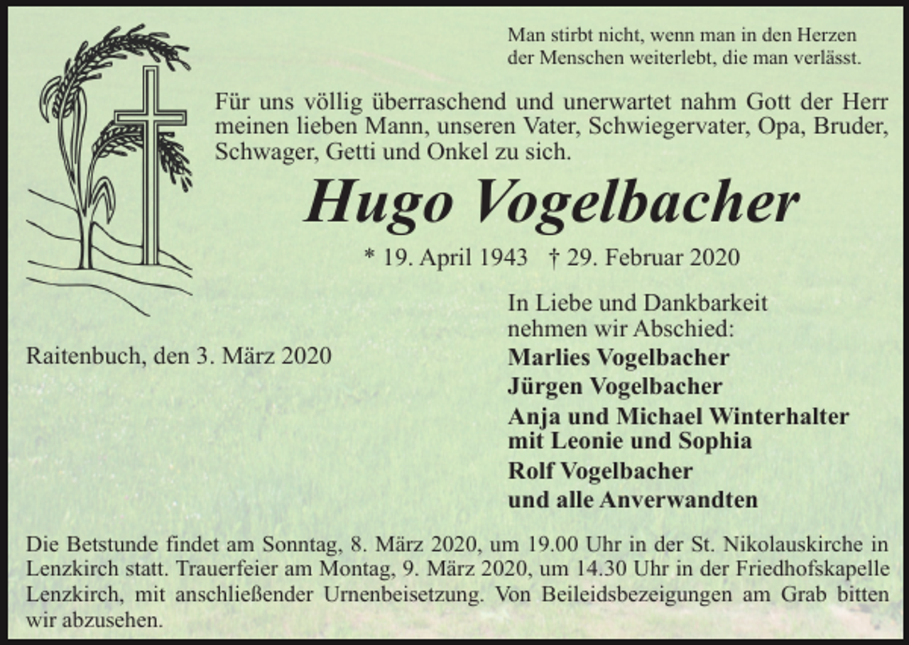 <p>Man stirbt nicht, wenn man in den Herzen<br />der Menschen weiterlebt, die man verlässt.</p><p>Für uns völlig überraschend und unerwartet nahm Gott der Herr<br />meinen lieben Mann, unseren Vater, Schwiegervater, Opa, Bruder,<br />Schwager, Getti und Onkel zu sich.</p><p>Hugo Vogelbacher<br />* 19. April 1943 † 29. Februar 2020</p><p>Raitenbuch, den 3. März 2020</p><p>In Liebe und Dankbarkeit<br />nehmen wir Abschied:<br />Marlies Vogelbacher<br />Jürgen Vogelbacher<br />Anja und Michael Winterhalter<br />mit Leonie und Sophia<br />Rolf Vogelbacher<br />und alle Anverwandten</p><p>Die Betstunde findet am Sonntag, 8. März 2020, um 19.00 Uhr in der St. Nikolauskirche in<br />Lenzkirch statt. Trauerfeier am Montag, 9. März 2020, um 14.30 Uhr in der Friedhofskapelle<br />Lenzkirch, mit anschließender Urnenbeisetzung. Von Beileidsbezeigungen am Grab bitten<br />wir abzusehen.</p>