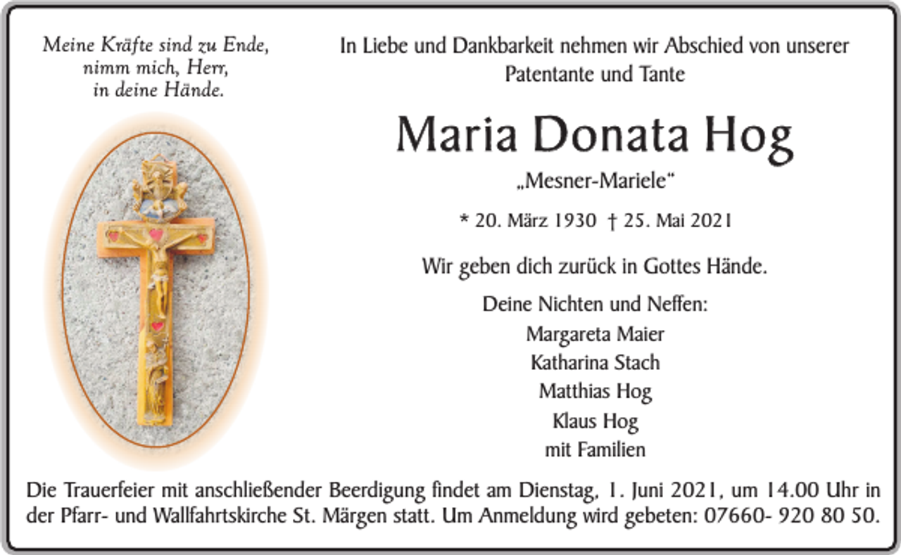<p>Meine Kräfte sind zu Ende,<br />nimm mich, Herr,<br />in deine Hände.</p><p>In Liebe und Dankbarkeit nehmen wir Abschied von unserer<br />Patentante und Tante</p><p>Maria Donata Hog<br />„Mesner-Mariele“<br />* 20. März 1930 † 25. Mai 2021</p><p>Wir geben dich zurück in Gottes Hände.<br />Deine Nichten und Neffen:<br />Margareta Maier<br />Katharina Stach<br />Matthias Hog<br />Klaus Hog<br />mit Familien</p><p>Die Trauerfeier mit anschließender Beerdigung findet am Dienstag, 1. Juni 2021, um 14.00 Uhr in<br />der Pfarr- und Wallfahrtskirche St. Märgen statt. Um Anmeldung wird gebeten: 07660- 920 80 50.</p>