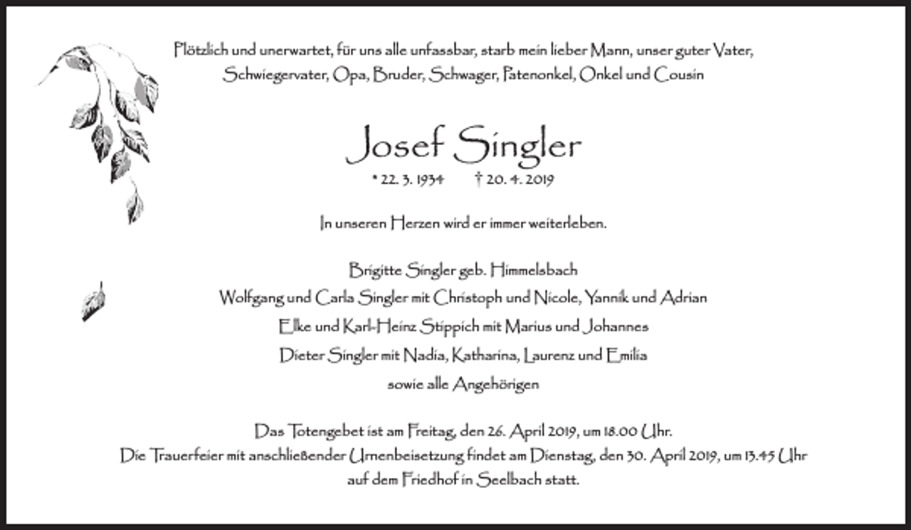 <p>Plötzlich und unerwartet, für uns alle unfassbar, starb mein lieber Mann, unser guter Vater,<br />Schwiegervater, Opa, Bruder, Schwager, Patenonkel, Onkel und Cousin</p><p>Josef Singler<br />* 22. 3. 1934</p><p>† 20. 4. 2019</p><p>In unseren Herzen wird er immer weiterleben.<br />Brigitte Singler geb. Himmelsbach<br />Wolfgang und Carla Singler mit Christoph und Nicole, Yannik und Adrian<br />Elke und Karl-Heinz Stippich mit Marius und Johannes<br />Dieter Singler mit Nadia, Katharina, Laurenz und Emilia<br />sowie alle Angehörigen<br />Das Totengebet ist am Freitag, den 26. April 2019, um 18.00 Uhr.<br />Die Trauerfeier mit anschließender Urnenbeisetzung findet am Dienstag, den 30. April 2019, um 13.45 Uhr<br />auf dem Friedhof in Seelbach statt.</p>