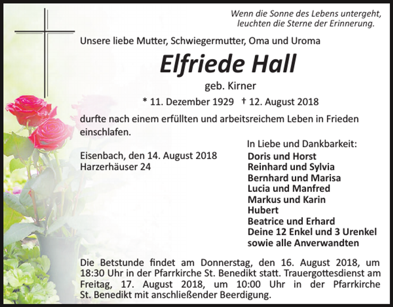 <p>Wenn die Sonne des Lebens untergeht,<br />leuchten die Sterne der Erinnerung.</p><p>Unsere liebe Mu�er, Schwiegermu�er, Oma und Uroma</p><p>Elfriede Hall<br />geb. Kirner<br />* 11. Dezember 1929 † 12. August 2018<br />dur�e nach einem erfüllten und arbeitsreichem Leben in Frieden<br />einschlafen.<br />In Liebe und Dankbarkeit:<br />Eisenbach, den 14. August 2018<br />Doris und Horst<br />Harzerhäuser 24<br />Reinhard und Sylvia<br />Bernhard und Marisa<br />Lucia und Manfred<br />Markus und Karin<br />Hubert<br />Beatrice und Erhard<br />Deine 12 Enkel und 3 Urenkel<br />sowie alle Anverwandten<br />Die Betstunde ﬁndet am Donnerstag, den 16. August 2018, um<br />18:30 Uhr in der Pfarrkirche St. Benedikt sta�. Trauergo�esdienst am<br />Freitag, 17. August 2018, um 10:00 Uhr in der Pfarrkirche<br />St. Benedikt mit anschließender Beerdigung.</p>