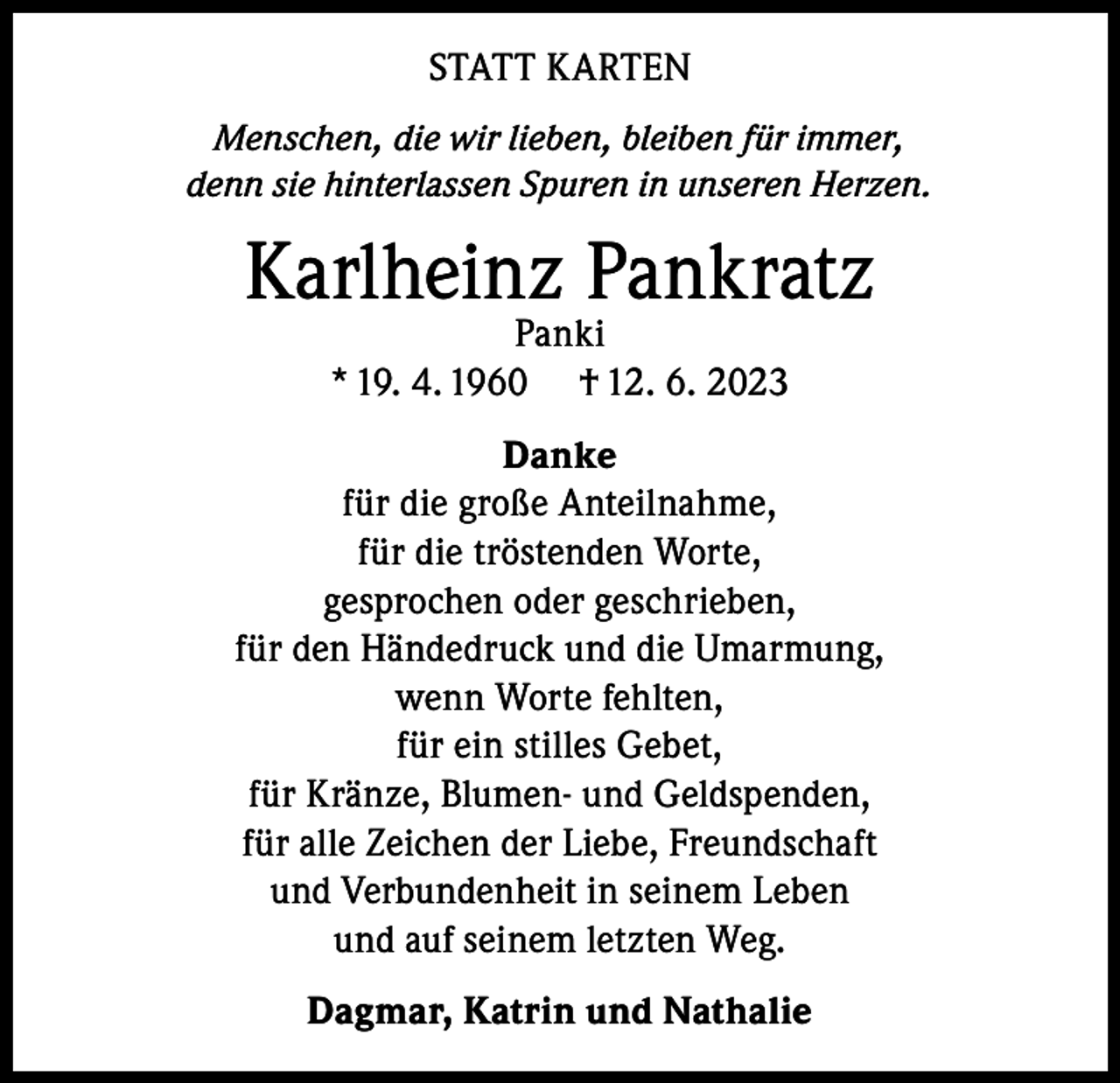 <p>STATT KARTEN<br />Menschen, die wir lieben, bleiben für immer,<br />denn sie hinterlassen Spuren in unseren Herzen.</p><p>Karlheinz Pankratz<br />Panki<br />* 19. 4. 1960 † 12. 6. 2023</p><p>Danke<br />für die große Anteilnahme,<br />für die tröstenden Worte,<br />gesprochen oder geschrieben,<br />für den Händedruck und die Umarmung,<br />wenn Worte fehlten,<br />für ein stilles Gebet,<br />für Kränze, Blumen- und Geldspenden,<br />für alle Zeichen der Liebe, Freundschaft<br />und Verbundenheit in seinem Leben<br />und auf seinem letzten Weg.<br />Dagmar, Katrin und Nathalie</p>
