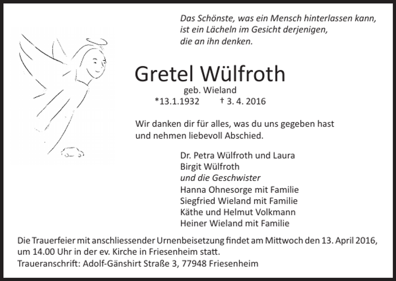 <p>Das Schönste, was ein Mensch hinterlassen kann,<br />ist ein Lächeln im Gesicht derjenigen,<br />die an ihn denken.</p><p>Gretelgeb.Wülfroth<br />Wieland<br />*13.1.1932</p><p>† 3. 4. 2016</p><p>Wir danken dir für alles, was du uns gegeben hast<br />und nehmen liebevoll Abschied.<br />Dr. Petra Wülfroth und Laura<br />Birgit Wülfroth<br />und die Geschwister<br />Hanna Ohnesorge mit Familie<br />Siegfried Wieland mit Familie<br />Käthe und Helmut Volkmann<br />Heiner Wieland mit Familie<br />Die Trauerfeier mit anschliessender Urnenbeisetzung findet am Mittwoch den 13. April 2016,<br />um 14.00 Uhr in der ev. Kirche in Friesenheim statt.<br />Traueranschrift: Adolf-Gänshirt Straße 3, 77948 Friesenheim</p>