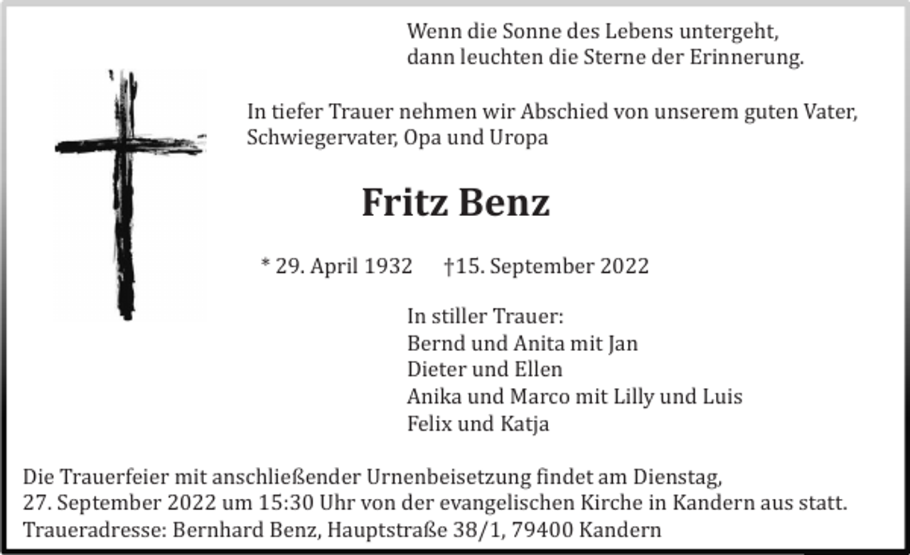 <p>Wenn die Sonne des Lebens untergeht,<br />dann leuchten die Sterne der Erinnerung.<br />In tiefer Trauer nehmen wir Abschied von unserem guten Vater,<br />Schwiegervater, Opa und Uropa</p><p>Fritz Benz<br />* 29. April 1932</p><p>†15. September 2022</p><p>In stiller Trauer:<br />Bernd und Anita mit Jan<br />Dieter und Ellen<br />Anika und Marco mit Lilly und Luis<br />Felix und Katja<br />Die Trauerfeier mit anschließender Urnenbeisetzung findet am Dienstag,<br />27. September 2022 um 15:30 Uhr von der evangelischen Kirche in Kandern aus statt.<br />Traueradresse: Bernhard Benz, Hauptstraße 38/1, 79400 Kandern</p>