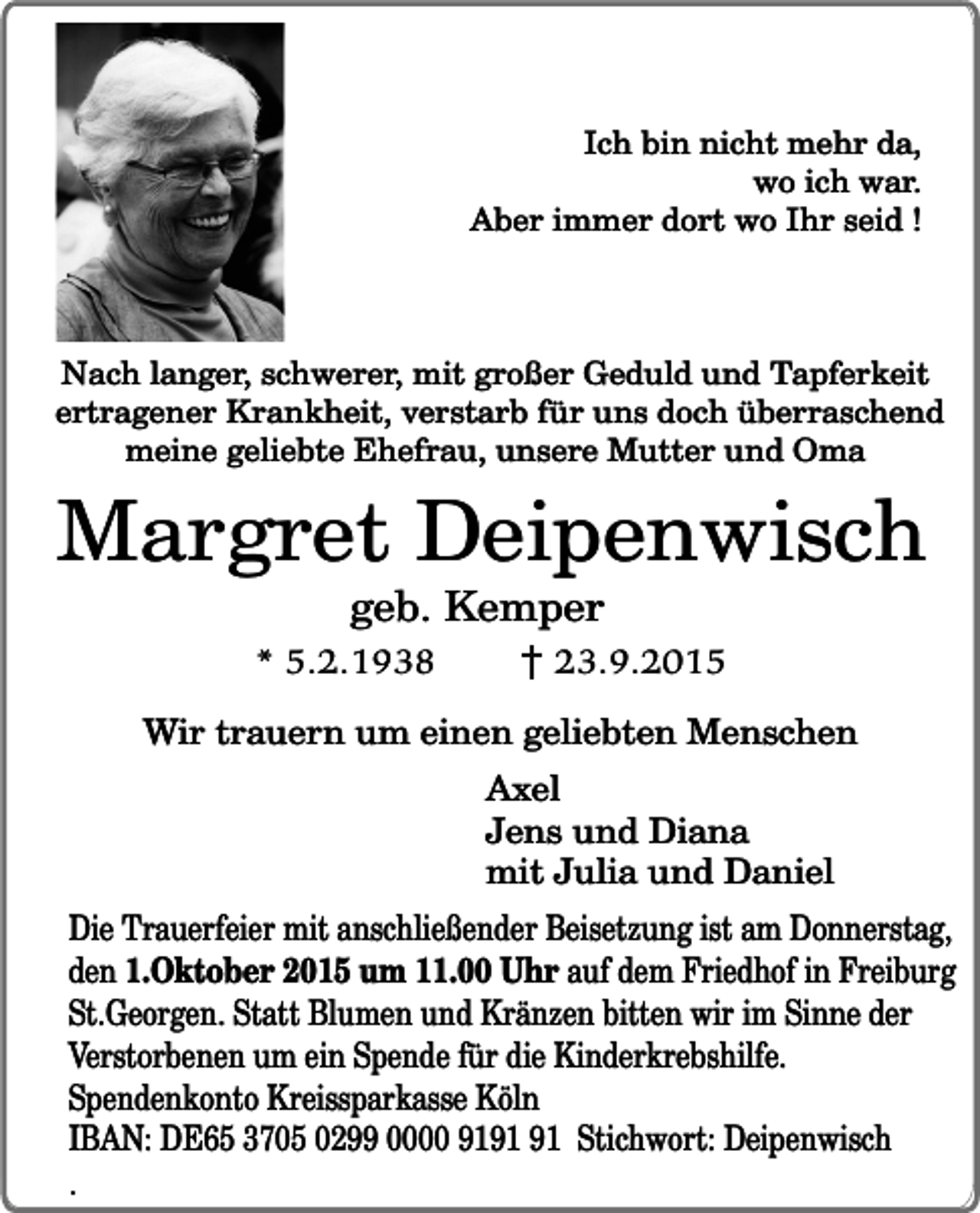 <p>Ich bin nicht mehr da,<br />wo ich war.<br />Aber immer dort wo Ihr seid !</p><p>Nach langer, schwerer, mit großer Geduld und Tapferkeit<br />ertragener Krankheit, verstarb für uns doch überraschend<br />meine geliebte Ehefrau, unsere Mutter und Oma</p><p>Margret Deipenwisch<br />geb. Kemper</p><p>* 5.2.1938</p><p>23.9.2015</p><p>Wir trauern um einen geliebten Menschen<br />Axel<br />Jens und Diana<br />mit Julia und Daniel<br />Die Trauerfeier mit anschließender Beisetzung ist am Donnerstag,<br />den 1.Oktober 2015 um 11.00 Uhr auf dem Friedhof in Freiburg<br />St.Georgen. Statt Blumen und Kränzen bitten wir im Sinne der<br />Verstorbenen um ein Spende für die Kinderkrebshilfe.<br />Spendenkonto Kreissparkasse Köln<br />IBAN: DE65 3705 0299 0000 91 Stichwort: Deipenwisch</p><p>.</p>