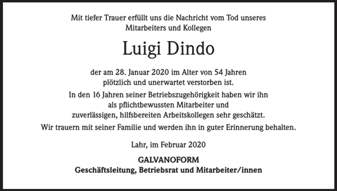 <p>Mit tiefer Trauer erfüllt uns die Nachricht vom Tod unseres<br />Mitarbeiters und Kollegen</p><p>Luigi Dindo<br />der am 28. Januar 2020 im Alter von 54 Jahren<br />plötzlich und unerwartet verstorben ist.<br />In den 16 Jahren seiner Betriebszugehörigkeit haben wir ihn<br />als pflichtbewussten Mitarbeiter und<br />zuverlässigen, hilfsbereiten Arbeitskollegen sehr geschätzt.<br />Wir trauern mit seiner Familie und werden ihn in guter Erinnerung behalten.<br />Lahr, im Februar 2020<br />GALVANOFORM<br />Geschäftsleitung, Betriebsrat und Mitarbeiter/innen</p>
