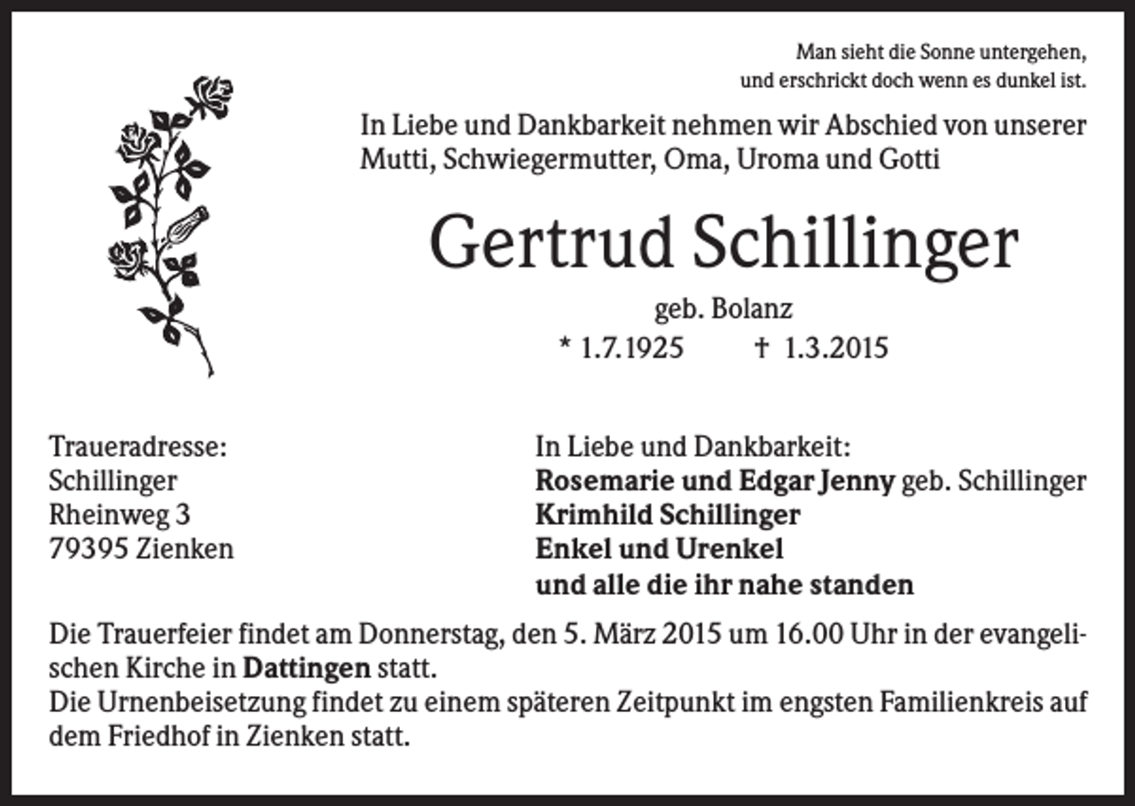 <p>Man sieht die Sonne untergehen,<br />und erschrickt doch wenn es dunkel ist.</p><p>In Liebe und Dankbarkeit nehmen wir Abschied von unserer<br />Mutti, Schwiegermutter, Oma, Uroma und Gotti</p><p>Gertrud Schillinger<br />geb. Bolanz<br />* 1.7.1925<br />† 1.3.2015<br />Traueradresse:<br />Schillinger<br />Rheinweg 3<br />79395 Zienken</p><p>In Liebe und Dankbarkeit:<br />Rosemarie und Edgar Jenny geb. Schillinger<br />Krimhild Schillinger<br />Enkel und Urenkel<br />und alle die ihr nahe standen</p><p>Die Trauerfeier findet am Donnerstag, den 5. März 2015 um 16.00 Uhr in der evangelischen Kirche in Dattingen statt.<br />Die Urnenbeisetzung findet zu einem späteren Zeitpunkt im engsten Familienkreis auf<br />dem Friedhof in Zienken statt.</p>