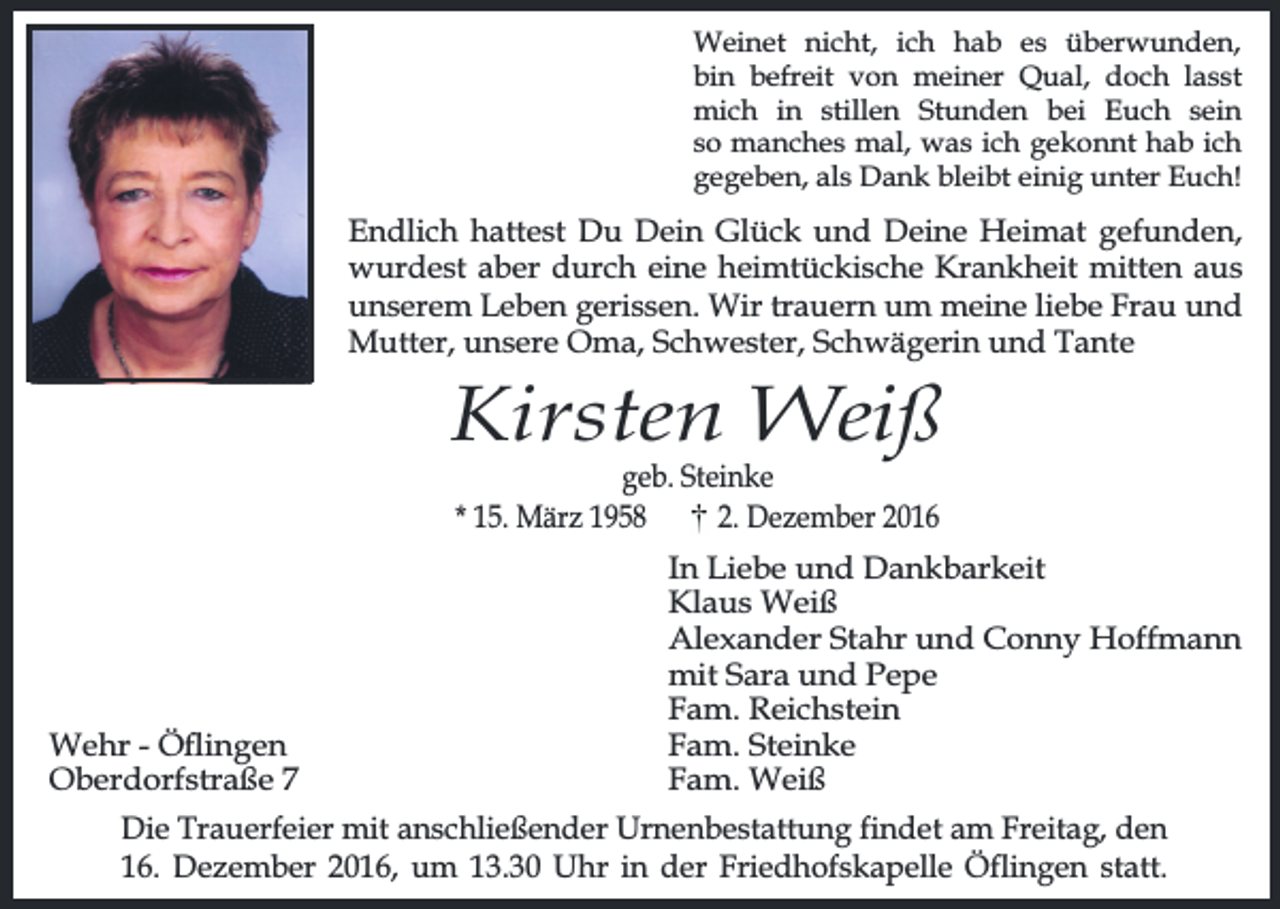 <p>Weinet nicht, ich hab es überwunden,<br />bin befreit von meiner Qual, doch lasst<br />mich in stillen Stunden bei Euch sein<br />so manches mal, was ich gekonnt hab ich<br />gegeben, als Dank bleibt einig unter Euch!</p><p>Endlich hattest Du Dein Glück und Deine Heimat gefunden,<br />wurdest aber durch eine heimtückische Krankheit mitten aus<br />unserem Leben gerissen. Wir trauern um meine liebe Frau und<br />Mutter, unsere Oma, Schwester, Schwägerin und Tante</p><p>Kirsten Weiß<br />geb. Steinke<br />* 15. März 1958<br />2. Dezember 2016</p><p>Wehr - Öingen<br />Oberdorfstraße 7</p><p>In Liebe und Dankbarkeit<br />Klaus Weiß<br />Alexander Stahr und Conny Hoffmann<br />mit Sara und Pepe<br />Fam. Reichstein<br />Fam. Steinke<br />Fam. Weiß</p><p>Die Trauerfeier mit anschließender Urnenbestattung findet am Freitag, den<br />16. Dezember 2016, um 13.30 Uhr in der Friedhofskapelle Öflingen statt.</p>