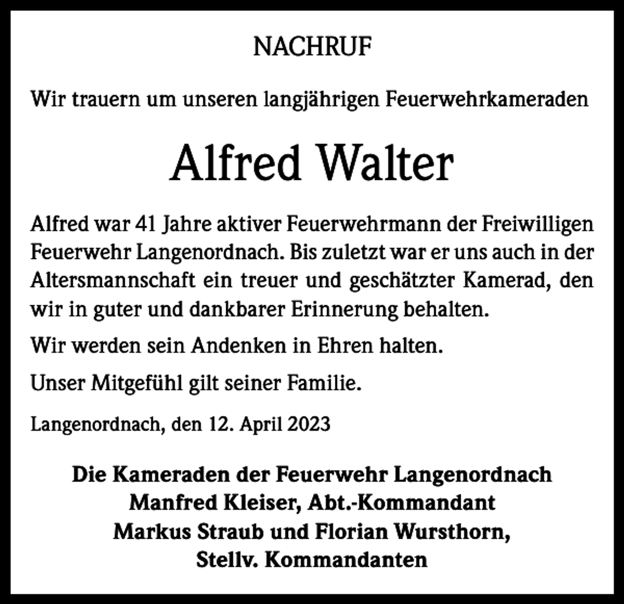 <p>NACHRUF<br />Wir trauern um unseren langjährigen Feuerwehrkameraden</p><p>Alfred Walter<br />Alfred war 41 Jahre aktiver Feuerwehrmann der Freiwilligen<br />Feuerwehr Langenordnach. Bis zuletzt war er uns auch in der<br />Altersmannschaft ein treuer und geschätzter Kamerad, den<br />wir in guter und dankbarer Erinnerung behalten.<br />Wir werden sein Andenken in Ehren halten.<br />Unser Mitgefühl gilt seiner Familie.<br />Langenordnach, den 12. April 2023</p><p>Die Kameraden der Feuerwehr Langenordnach<br />Manfred Kleiser, Abt.-Kommandant<br />Markus Straub und Florian Wursthorn,<br />Stellv. Kommandanten</p>